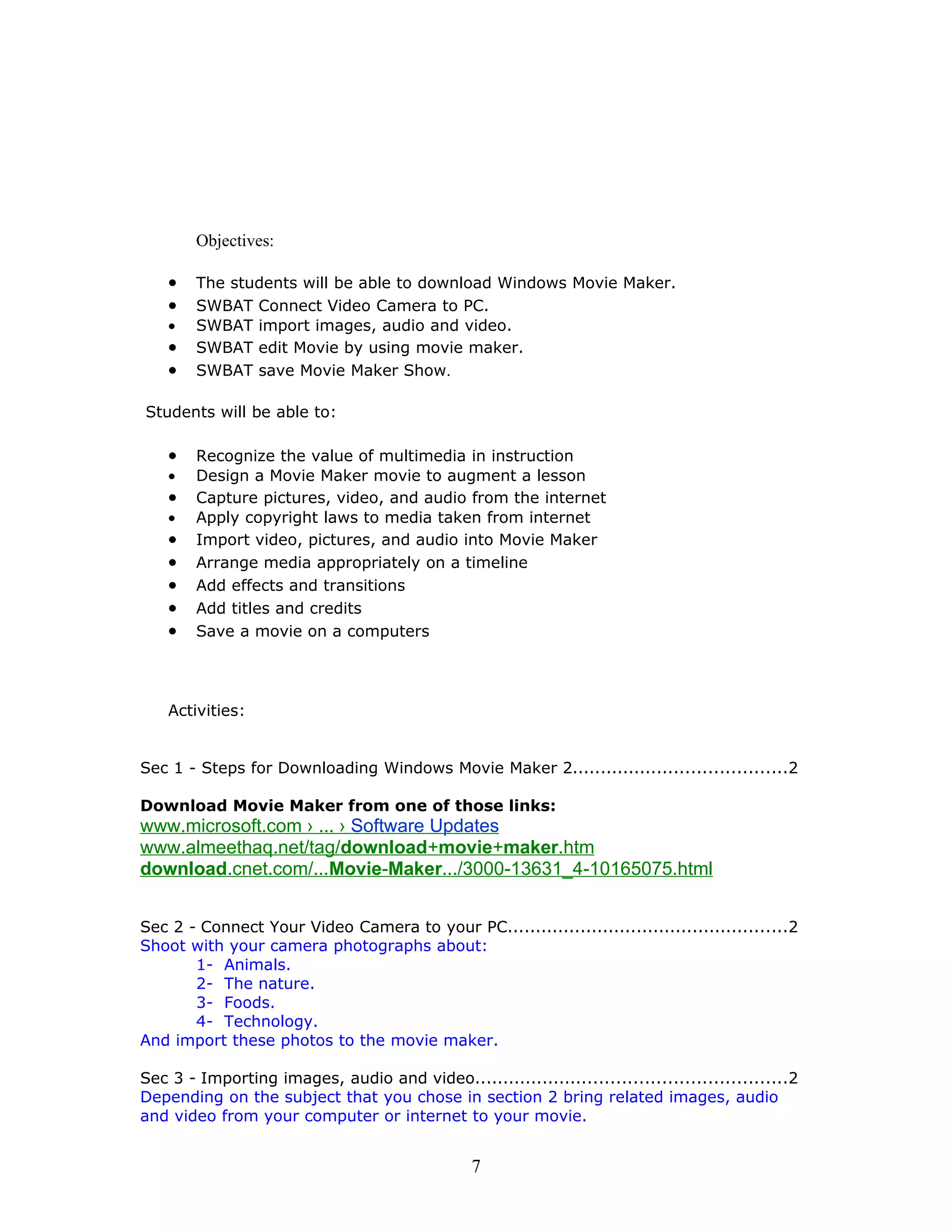 Objectives:

    •   The students will be able to download Windows Movie Maker.
    •   SWBAT Connect Video Camera to PC.
    •   SWBAT import images, audio and video.
    •   SWBAT edit Movie by using movie maker.
    •   SWBAT save Movie Maker Show.

Students will be able to:

    •   Recognize the value of multimedia in instruction
    •   Design a Movie Maker movie to augment a lesson
    •   Capture pictures, video, and audio from the internet
    •   Apply copyright laws to media taken from internet
    •   Import video, pictures, and audio into Movie Maker
    •   Arrange media appropriately on a timeline
    •   Add effects and transitions
    •   Add titles and credits
    •   Save a movie on a computers




    Activities:


Sec 1 - Steps for Downloading Windows Movie Maker 2......................................2

Download Movie Maker from one of those links:
www.microsoft.com › ... › Software Updates
www.almeethaq.net/tag/download+movie+maker.htm
download.cnet.com/...Movie-Maker.../3000-13631_4-10165075.html


Sec 2 - Connect Your Video Camera to your PC..................................................2
Shoot with your camera photographs about:
       1- Animals.
       2- The nature.
       3- Foods.
       4- Technology.
And import these photos to the movie maker.

Sec 3 - Importing images, audio and video.......................................................2
Depending on the subject that you chose in section 2 bring related images, audio
and video from your computer or internet to your movie.


                                                7
 