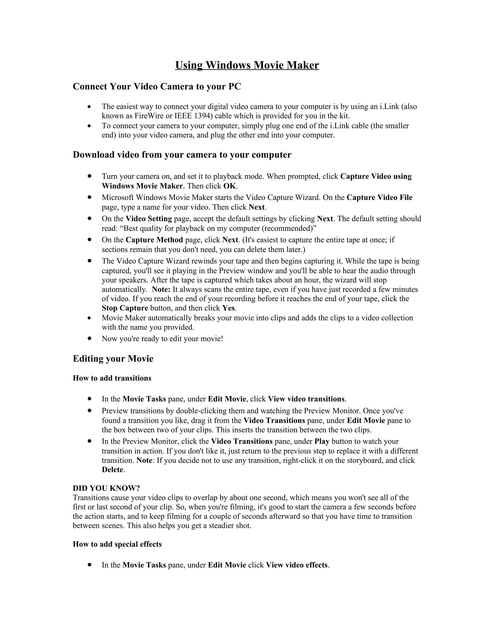 Using Windows Movie Maker
Connect Your Video Camera to your PC

    •    The easiest way to connect your digital video camera to your computer is by using an i.Link (also
         known as FireWire or IEEE 1394) cable which is provided for you in the kit.
    •    To connect your camera to your computer, simply plug one end of the i.Link cable (the smaller
         end) into your video camera, and plug the other end into your computer.

Download video from your camera to your computer

    •    Turn your camera on, and set it to playback mode. When prompted, click Capture Video using
         Windows Movie Maker. Then click OK.
    •    Microsoft Windows Movie Maker starts the Video Capture Wizard. On the Capture Video File
         page, type a name for your video. Then click Next.
    •    On the Video Setting page, accept the default settings by clicking Next. The default setting should
         read: “Best quality for playback on my computer (recommended)”
    •    On the Capture Method page, click Next. (It's easiest to capture the entire tape at once; if
         sections remain that you don't need, you can delete them later.)
    •    The Video Capture Wizard rewinds your tape and then begins capturing it. While the tape is being
         captured, you'll see it playing in the Preview window and you'll be able to hear the audio through
         your speakers. After the tape is captured which takes about an hour, the wizard will stop
         automatically. Note: It always scans the entire tape, even if you have just recorded a few minutes
         of video. If you reach the end of your recording before it reaches the end of your tape, click the
         Stop Capture button, and then click Yes.
    •    Movie Maker automatically breaks your movie into clips and adds the clips to a video collection
         with the name you provided.
    •    Now you're ready to edit your movie!

Editing your Movie
How to add transitions

    •    In the Movie Tasks pane, under Edit Movie, click View video transitions.
    •    Preview transitions by double-clicking them and watching the Preview Monitor. Once you've
         found a transition you like, drag it from the Video Transitions pane, under Edit Movie pane to
         the box between two of your clips. This inserts the transition between the two clips.
    •    In the Preview Monitor, click the Video Transitions pane, under Play button to watch your
         transition in action. If you don't like it, just return to the previous step to replace it with a different
         transition. Note: If you decide not to use any transition, right-click it on the storyboard, and click
         Delete.

DID YOU KNOW?
Transitions cause your video clips to overlap by about one second, which means you won't see all of the
first or last second of your clip. So, when you're filming, it's good to start the camera a few seconds before
the action starts, and to keep filming for a couple of seconds afterward so that you have time to transition
between scenes. This also helps you get a steadier shot.

How to add special effects

    •    In the Movie Tasks pane, under Edit Movie click View video effects.
 