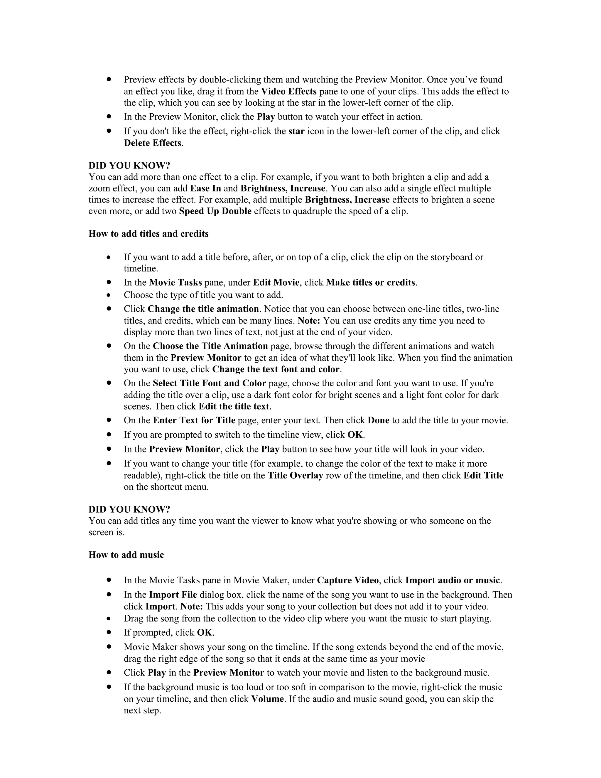 •    Preview effects by double-clicking them and watching the Preview Monitor. Once you’ve found
         an effect you like, drag it from the Video Effects pane to one of your clips. This adds the effect to
         the clip, which you can see by looking at the star in the lower-left corner of the clip.
    •    In the Preview Monitor, click the Play button to watch your effect in action.
    •    If you don't like the effect, right-click the star icon in the lower-left corner of the clip, and click
         Delete Effects.

DID YOU KNOW?
You can add more than one effect to a clip. For example, if you want to both brighten a clip and add a
zoom effect, you can add Ease In and Brightness, Increase. You can also add a single effect multiple
times to increase the effect. For example, add multiple Brightness, Increase effects to brighten a scene
even more, or add two Speed Up Double effects to quadruple the speed of a clip.

How to add titles and credits

    •    If you want to add a title before, after, or on top of a clip, click the clip on the storyboard or
         timeline.
    •    In the Movie Tasks pane, under Edit Movie, click Make titles or credits.
    •    Choose the type of title you want to add.
    •    Click Change the title animation. Notice that you can choose between one-line titles, two-line
         titles, and credits, which can be many lines. Note: You can use credits any time you need to
         display more than two lines of text, not just at the end of your video.
    •    On the Choose the Title Animation page, browse through the different animations and watch
         them in the Preview Monitor to get an idea of what they'll look like. When you find the animation
         you want to use, click Change the text font and color.
    •    On the Select Title Font and Color page, choose the color and font you want to use. If you're
         adding the title over a clip, use a dark font color for bright scenes and a light font color for dark
         scenes. Then click Edit the title text.
    •    On the Enter Text for Title page, enter your text. Then click Done to add the title to your movie.
    •    If you are prompted to switch to the timeline view, click OK.
    •    In the Preview Monitor, click the Play button to see how your title will look in your video.
    •    If you want to change your title (for example, to change the color of the text to make it more
         readable), right-click the title on the Title Overlay row of the timeline, and then click Edit Title
         on the shortcut menu.

DID YOU KNOW?
You can add titles any time you want the viewer to know what you're showing or who someone on the
screen is.

How to add music

    •    In the Movie Tasks pane in Movie Maker, under Capture Video, click Import audio or music.
    •    In the Import File dialog box, click the name of the song you want to use in the background. Then
         click Import. Note: This adds your song to your collection but does not add it to your video.
    •    Drag the song from the collection to the video clip where you want the music to start playing.
    •    If prompted, click OK.
    •    Movie Maker shows your song on the timeline. If the song extends beyond the end of the movie,
         drag the right edge of the song so that it ends at the same time as your movie
    •    Click Play in the Preview Monitor to watch your movie and listen to the background music.
    •    If the background music is too loud or too soft in comparison to the movie, right-click the music
         on your timeline, and then click Volume. If the audio and music sound good, you can skip the
         next step.
 