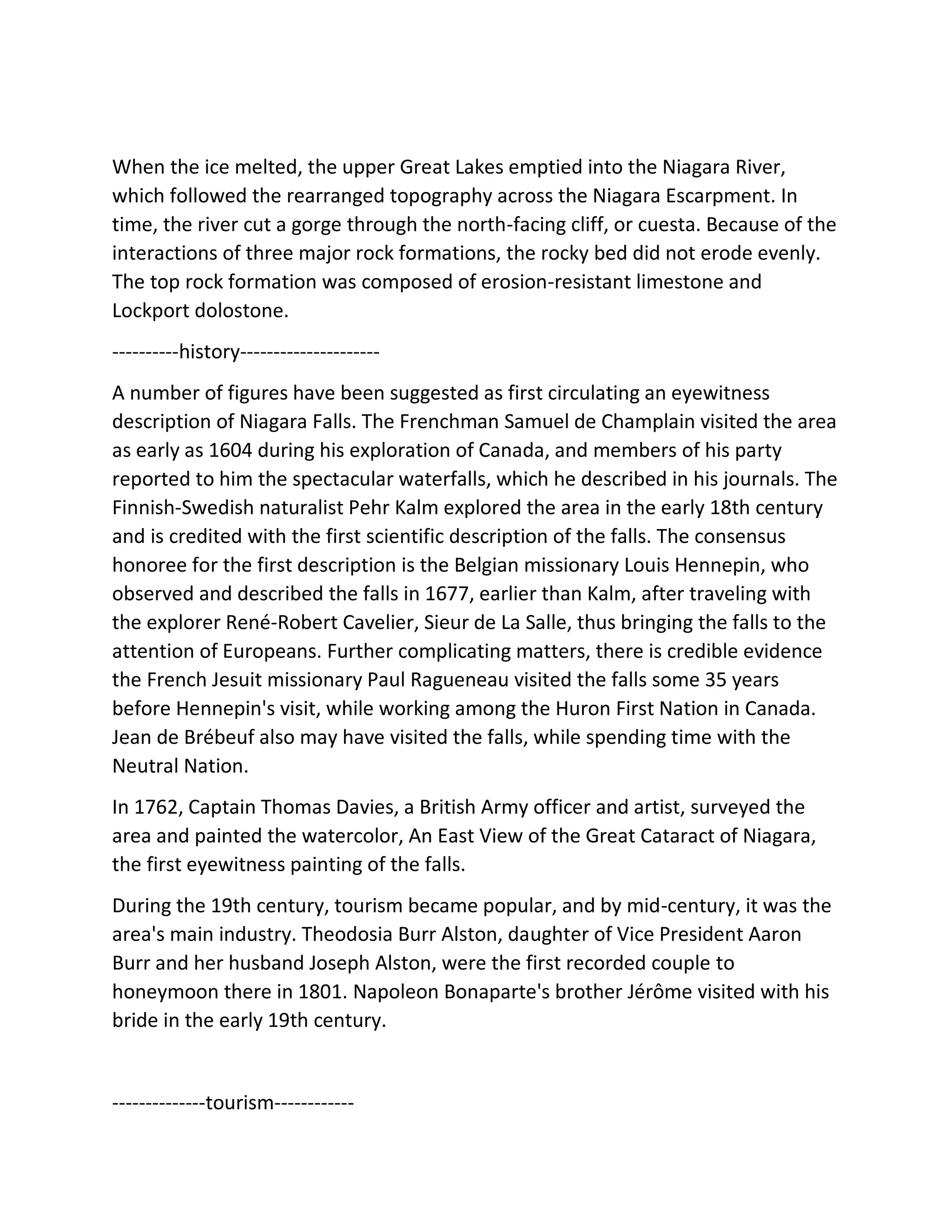 When the ice melted, the upper Great Lakes emptied into the Niagara River,
which followed the rearranged topography across the Niagara Escarpment. In
time, the river cut a gorge through the north-facing cliff, or cuesta. Because of the
interactions of three major rock formations, the rocky bed did not erode evenly.
The top rock formation was composed of erosion-resistant limestone and
Lockport dolostone.
----------history---------------------
A number of figures have been suggested as first circulating an eyewitness
description of Niagara Falls. The Frenchman Samuel de Champlain visited the area
as early as 1604 during his exploration of Canada, and members of his party
reported to him the spectacular waterfalls, which he described in his journals. The
Finnish-Swedish naturalist Pehr Kalm explored the area in the early 18th century
and is credited with the first scientific description of the falls. The consensus
honoree for the first description is the Belgian missionary Louis Hennepin, who
observed and described the falls in 1677, earlier than Kalm, after traveling with
the explorer René-Robert Cavelier, Sieur de La Salle, thus bringing the falls to the
attention of Europeans. Further complicating matters, there is credible evidence
the French Jesuit missionary Paul Ragueneau visited the falls some 35 years
before Hennepin's visit, while working among the Huron First Nation in Canada.
Jean de Brébeuf also may have visited the falls, while spending time with the
Neutral Nation.
In 1762, Captain Thomas Davies, a British Army officer and artist, surveyed the
area and painted the watercolor, An East View of the Great Cataract of Niagara,
the first eyewitness painting of the falls.
During the 19th century, tourism became popular, and by mid-century, it was the
area's main industry. Theodosia Burr Alston, daughter of Vice President Aaron
Burr and her husband Joseph Alston, were the first recorded couple to
honeymoon there in 1801. Napoleon Bonaparte's brother Jérôme visited with his
bride in the early 19th century.
--------------tourism------------
 