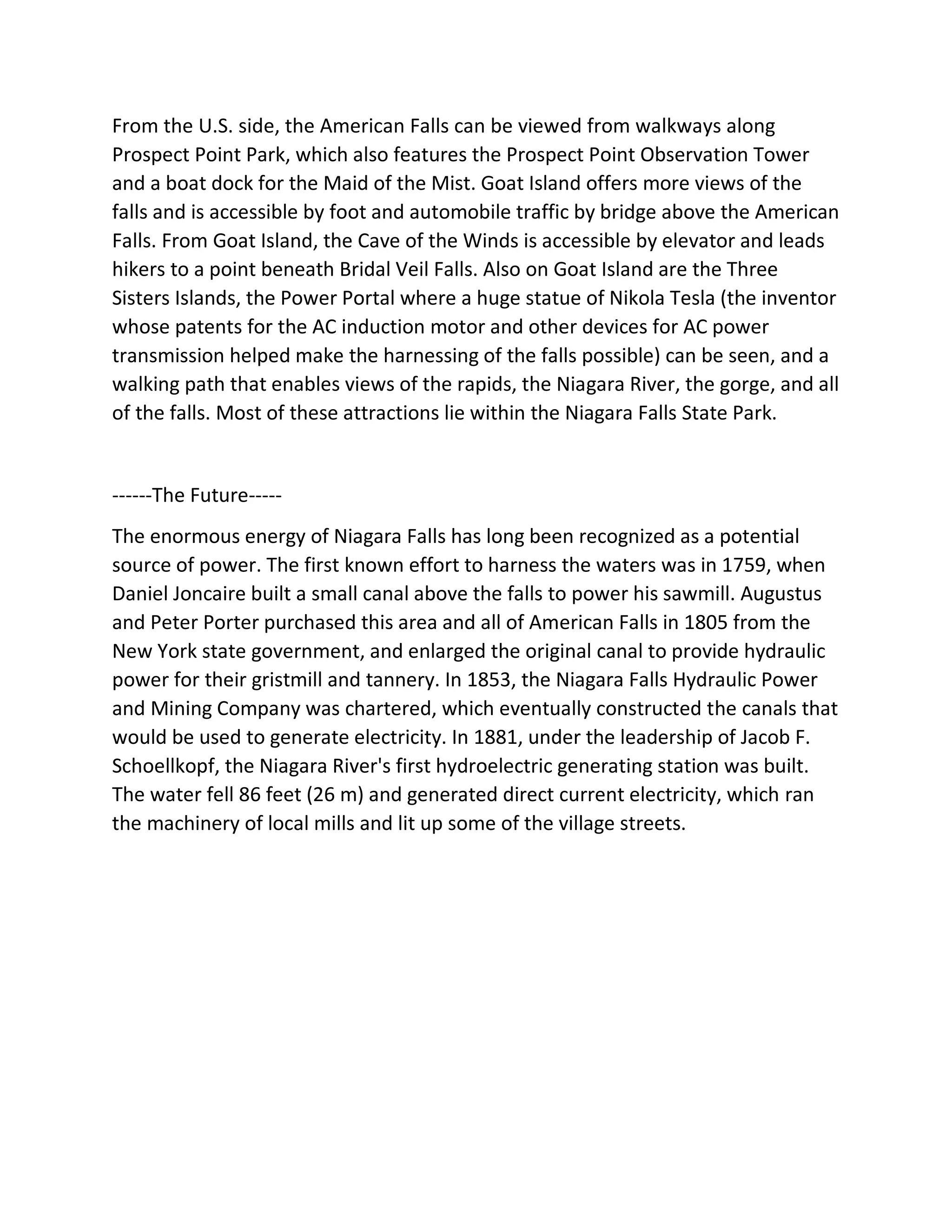 From the U.S. side, the American Falls can be viewed from walkways along
Prospect Point Park, which also features the Prospect Point Observation Tower
and a boat dock for the Maid of the Mist. Goat Island offers more views of the
falls and is accessible by foot and automobile traffic by bridge above the American
Falls. From Goat Island, the Cave of the Winds is accessible by elevator and leads
hikers to a point beneath Bridal Veil Falls. Also on Goat Island are the Three
Sisters Islands, the Power Portal where a huge statue of Nikola Tesla (the inventor
whose patents for the AC induction motor and other devices for AC power
transmission helped make the harnessing of the falls possible) can be seen, and a
walking path that enables views of the rapids, the Niagara River, the gorge, and all
of the falls. Most of these attractions lie within the Niagara Falls State Park.
------The Future-----
The enormous energy of Niagara Falls has long been recognized as a potential
source of power. The first known effort to harness the waters was in 1759, when
Daniel Joncaire built a small canal above the falls to power his sawmill. Augustus
and Peter Porter purchased this area and all of American Falls in 1805 from the
New York state government, and enlarged the original canal to provide hydraulic
power for their gristmill and tannery. In 1853, the Niagara Falls Hydraulic Power
and Mining Company was chartered, which eventually constructed the canals that
would be used to generate electricity. In 1881, under the leadership of Jacob F.
Schoellkopf, the Niagara River's first hydroelectric generating station was built.
The water fell 86 feet (26 m) and generated direct current electricity, which ran
the machinery of local mills and lit up some of the village streets.
 