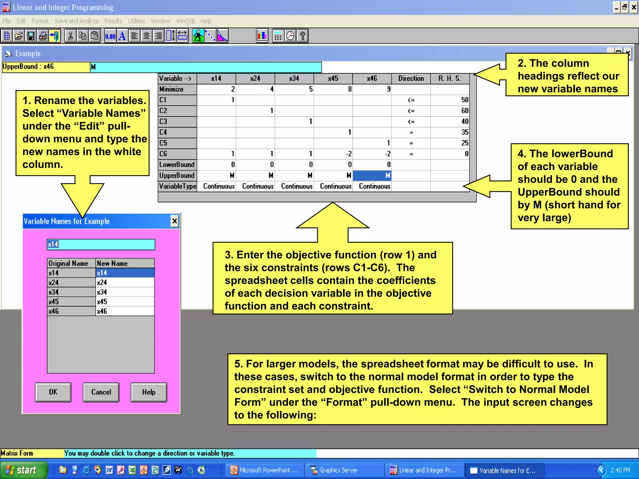 2. The column
                                                                                    headings reflect our
                                                                                    new variable names
1. Rename the variables.
Select “Variable Names”
under the “Edit” pull-
down menu and type the
new names in the white                                                              4. The lowerBound
column.                                                                             of each variable
                                                                                    should be 0 and the
                                                                                    UpperBound should
                                                                                    by M (short hand for
                                                                                    very large)


                           3. Enter the objective function (row 1) and
                           the six constraints (rows C1-C6). The
                           spreadsheet cells contain the coefficients
                           of each decision variable in the objective
                           function and each constraint.




                            5. For larger models, the spreadsheet format may be difficult to use. In
                            these cases, switch to the normal model format in order to type the
                            constraint set and objective function. Select “Switch to Normal Model
                            Form” under the “Format” pull-down menu. The input screen changes
                            to the following:
 