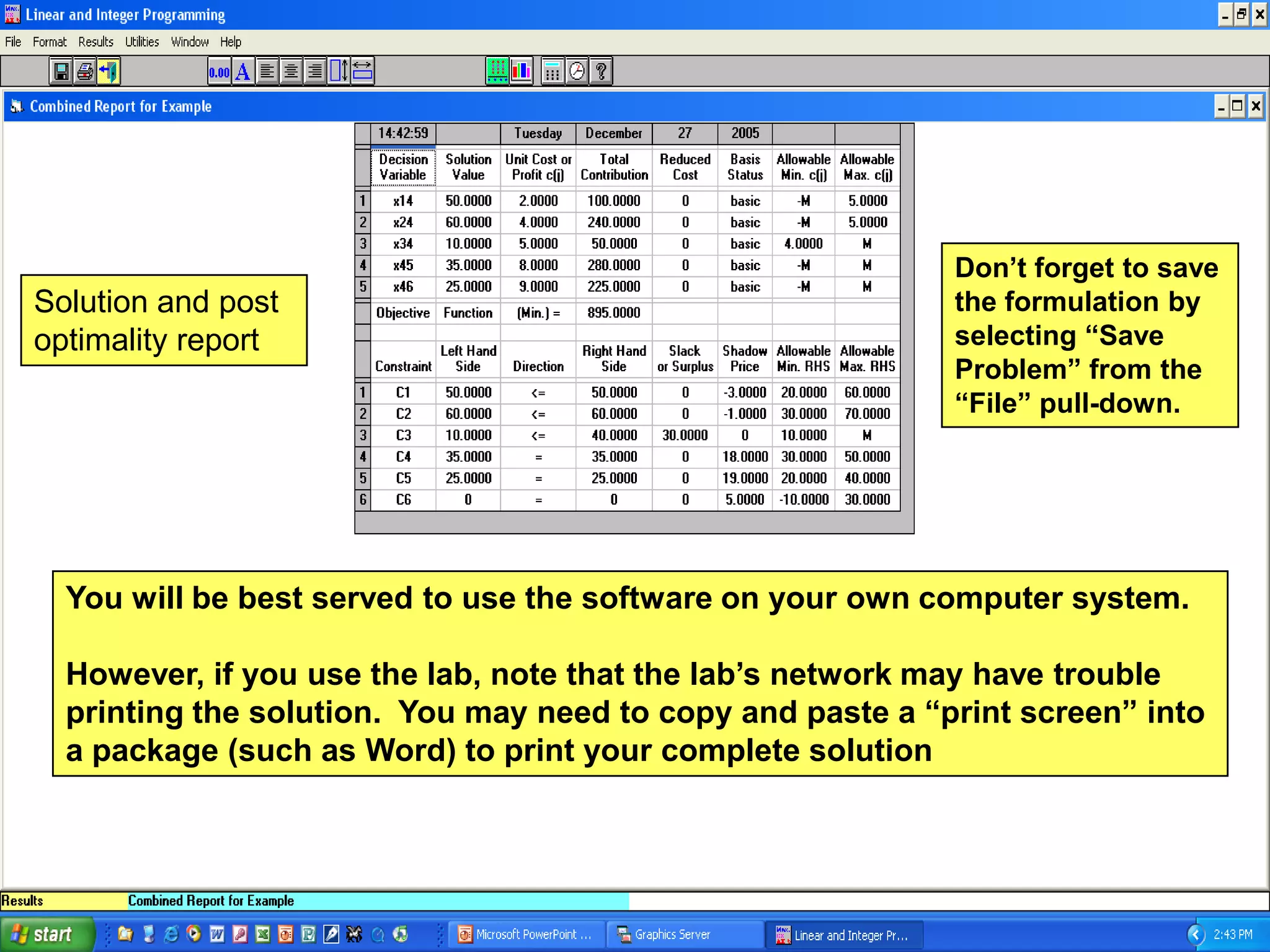 Don’t forget to save
Solution and post                                           the formulation by
optimality report                                           selecting “Save
                                                            Problem” from the
                                                            “File” pull-down.




  You will be best served to use the software on your own computer system.

  However, if you use the lab, note that the lab’s network may have trouble
  printing the solution. You may need to copy and paste a “print screen” into
  a package (such as Word) to print your complete solution
 