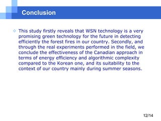 Conclusion
 This study firstly reveals that WSN technology is a very
promising green technology for the future in detecting
efficiently the forest fires in our country. Secondly, and
through the real experiments performed in the field, we
conclude the effectiveness of the Canadian approach in
terms of energy efficiency and algorithmic complexity
compared to the Korean one, and its suitability to the
context of our country mainly during summer seasons.

12/14

 