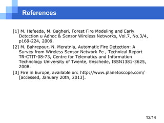 References
[1] M. Hefeeda, M. Bagheri, Forest Fire Modeling and Early
Detection u Adhoc & Sensor Wireless Networks, Vol.7, No.3/4,
p169-224, 2009.
[2] M. Bahrepour, N. Meratnia, Automatic Fire Detection: A
Survey from Wireless Sensor Network Pe , Technical Report
TR-CTIT-08-73, Centre for Telematics and Information
Technology University of Twente, Enschede, ISSN1381-3625,
2008.
[3] Fire in Europe, available on: http://www.planetoscope.com/
[accessed, January 20th, 2013].

13/14

 