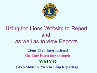 Using the Lions Website to Report
and
as well as to view Reports
Lions Club International
On-Line Reporting through
WMMR
(Web Monthly Membership Reporting)
 