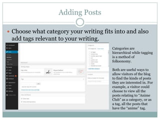 Adding Posts
 Choose what category your writing fits into and also
add tags relevant to your writing.
Categories are
hierarchical while tagging
is a method of
folksonomy.
Both are useful ways to
allow visitors of the blog
to find the kinds of posts
they are interested in. For
example, a visitor could
choose to view all the
posts relating to “Anime
Club” as a category, or as
a tag, all the posts that
have the “anime” tag.
 
