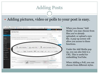 Adding Posts
 Adding pictures, video or polls to your post is easy.
When you choose “Add
Media” you may choose from
files you’ve already
uploaded, or upload a new
file. A pop-up screen will
allow you access to these
functions.
Under the Add Media pop
up, you can also link to a
URL. This is useful for
embedding YouTube.
When Adding a Poll, you can
choose from different styles.
 