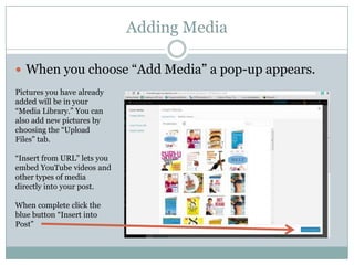 Adding Media
 When you choose “Add Media” a pop-up appears.
Pictures you have already
added will be in your
“Media Library.” You can
also add new pictures by
choosing the “Upload
Files” tab.
“Insert from URL” lets you
embed YouTube videos and
other types of media
directly into your post.
When complete click the
blue button “Insert into
Post”
 