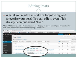 Editing Posts
 What if you made a mistake or forgot to tag and
categorize your post? You can edit it, even if it’s
already been published “live.”
Choose “All Posts” under the Posts submenu to find the page where you can edit your information. To
edit, hover over the title and a submenu pops up. Choose “Edit.”
 