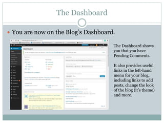 The Dashboard
 You are now on the Blog’s Dashboard.
The Dashboard shows
you that you have
Pending Comments.
It also provides useful
links in the left-hand
menu for your blog,
including links to add
posts, change the look
of the blog (it’s theme)
and more.
 