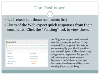 The Dashboard
 Let’s check out those comments first.
 Users of the Web expect quick responses from their
comments. Click the “Pending” link to view these.
As Blog Admin, you need to check
out the comments and see if they
are useful or on point. Sometimes
comments slip past the Spam filter
and are still Spam. Other times, they
are genuine responses. It’s good to
address non-spam comments
because it builds interaction and
increases the chances of the visitor
coming back to your blog.
 