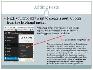 Adding Posts
 Next, you probably want to create a post. Choose
from the left-hand menu.
When you hover over “Posts” a sub-menu
pops up with several choices. To create a
new blog post, choose “Add New.”
!!!! A note about Blog Posts !!!!
You can write about many different things to make
the library blog interesting. Posting pictures of
events, writing down the story-time books, songs
and crafts are all excellent post ideas. Staff that are
comfortable with writing about books can contribute
book reviews or book lists. Upcoming events are
good, also, but of less interest than blogging about
what already happened. Think of the blog as a
newspaper covering the “beat” of your
library. Be truly unbiased and objective, too.
 