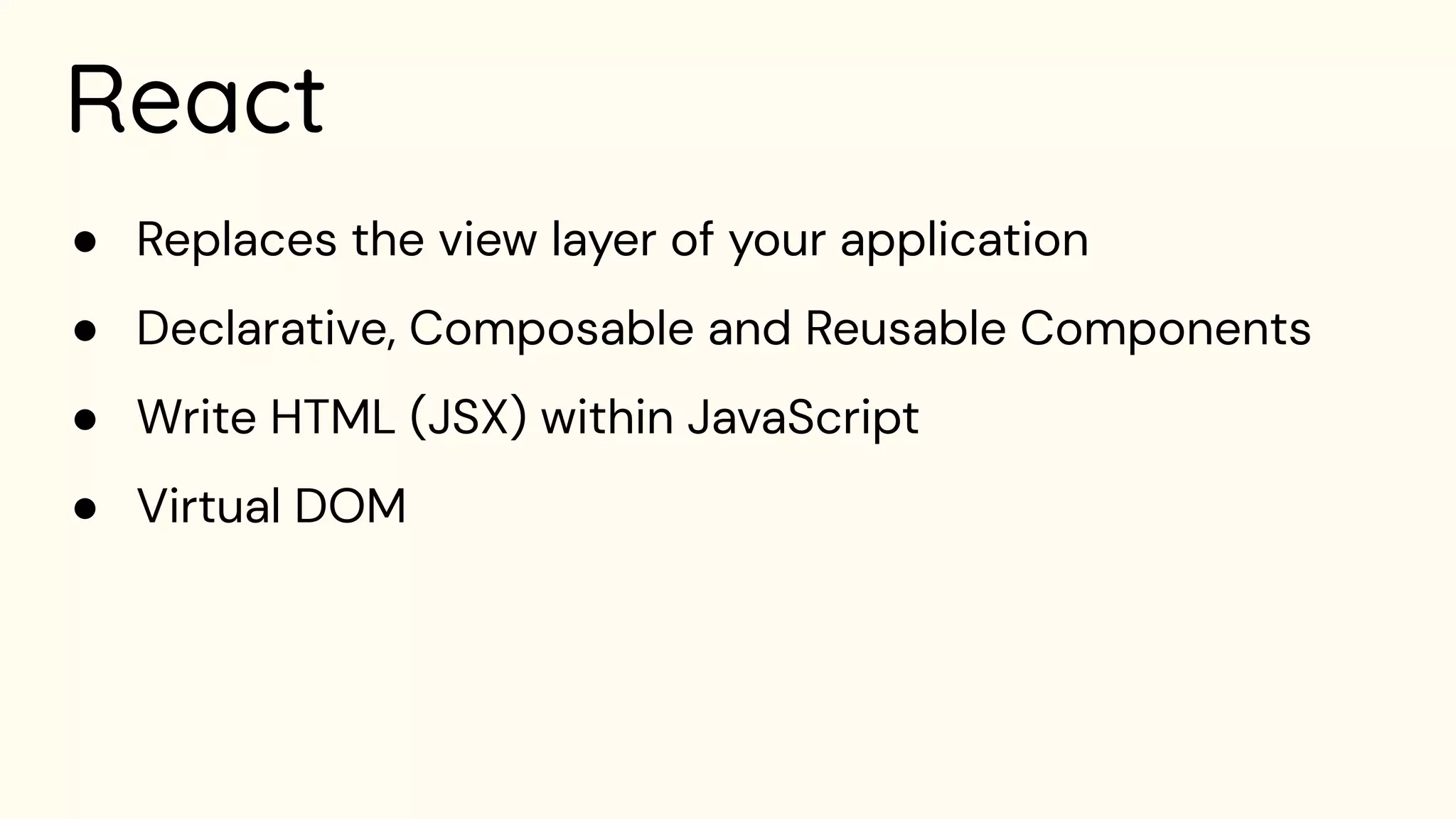React
● Replaces the view layer of your application
● Declarative, Composable and Reusable Components
● Write HTML (JSX) within JavaScript
● Virtual DOM
 
