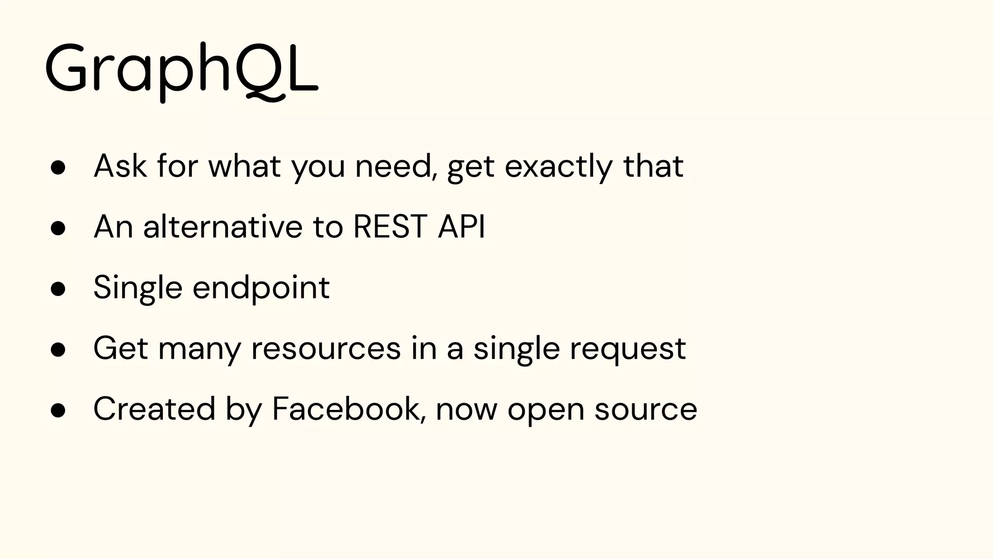 GraphQL
● Ask for what you need, get exactly that
● An alternative to REST API
● Single endpoint
● Get many resources in a single request
● Created by Facebook, now open source
 