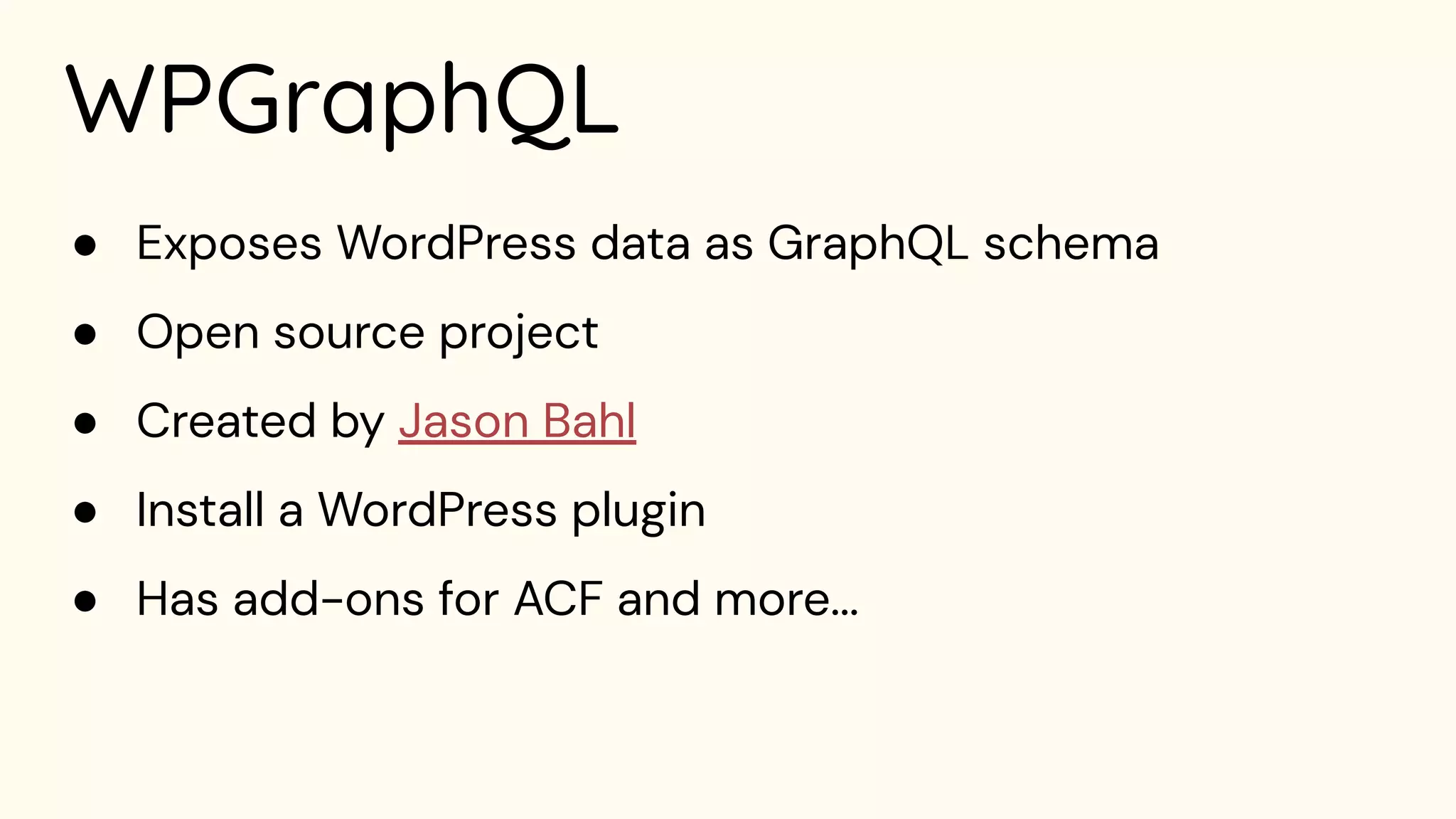 WPGraphQL
● Exposes WordPress data as GraphQL schema
● Open source project
● Created by Jason Bahl
● Install a WordPress plugin
● Has add-ons for ACF and more...
 