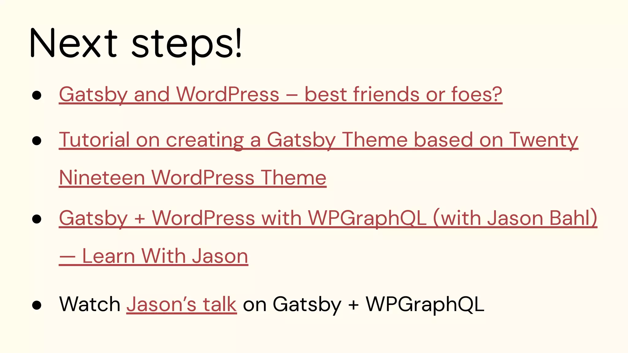 Next steps!
● Gatsby and WordPress – best friends or foes?
● Tutorial on creating a Gatsby Theme based on Twenty
Nineteen WordPress Theme
● Gatsby + WordPress with WPGraphQL (with Jason Bahl)
— Learn With Jason
● Watch Jason’s talk on Gatsby + WPGraphQL
 