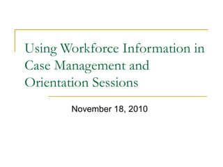 Using Workforce Information in Case Management and Orientation Sessions November 18, 2010 