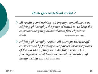 Post- (presentation) script 2

              all reading and writing, all inquiry, contribute to an
               edifying philosophy, the point of which is ‘to keep the
               conversation going rather than to find objective
               truth’                            (Rorty quoted in Scott, 2000)


              edifying philosophy resists all attempts to close off
               conversation by freezing-over particular descriptions
               of the world as if they were the final word. This
               freezing-over would lead to the dehumanization of
               human beings (based on Rorty in Scott, 2000)


05/10/12                      graham.badley@anglia.ac.uk                    15
 