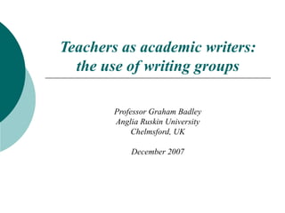 Teachers as academic writers:
  the use of writing groups

        Professor Graham Badley
        Anglia Ruskin University
             Chelmsford, UK

            December 2007
 