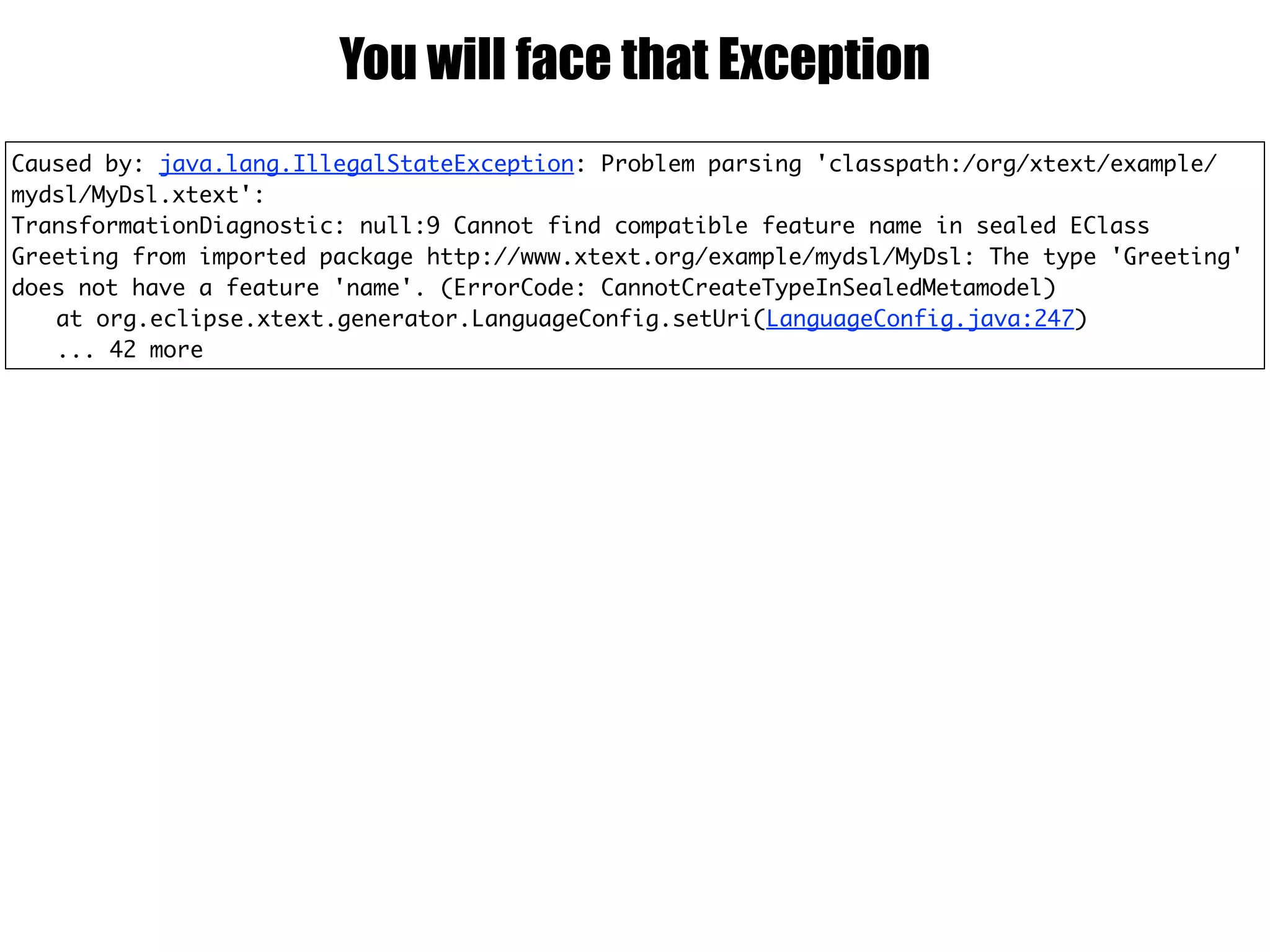 Caused by: java.lang.IllegalStateException: Problem parsing 'classpath:/org/xtext/example/
mydsl/MyDsl.xtext':
TransformationDiagnostic: null:9 Cannot find compatible feature name in sealed EClass
Greeting from imported package http://www.xtext.org/example/mydsl/MyDsl: The type 'Greeting'
does not have a feature 'name'. (ErrorCode: CannotCreateTypeInSealedMetamodel)
at org.eclipse.xtext.generator.LanguageConfig.setUri(LanguageConfig.java:247)
... 42 more
You will face that Exception
 