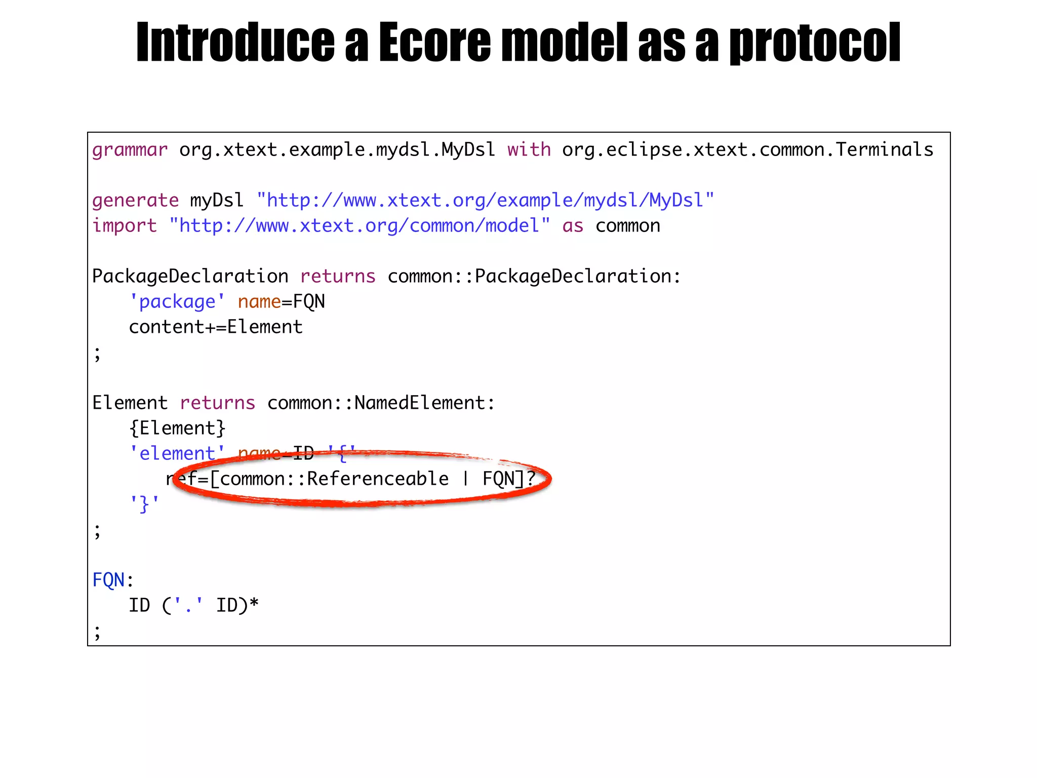 grammar org.xtext.example.mydsl.MyDsl with org.eclipse.xtext.common.Terminals
generate myDsl "http://www.xtext.org/example/mydsl/MyDsl"
import "http://www.xtext.org/common/model" as common
PackageDeclaration returns common::PackageDeclaration:
'package' name=FQN
content+=Element
;
Element returns common::NamedElement:
{Element}
'element' name=ID '{'
ref=[common::Referenceable | FQN]?
'}'
;
FQN:
ID ('.' ID)*
;
Introduce a Ecore model as a protocol
 