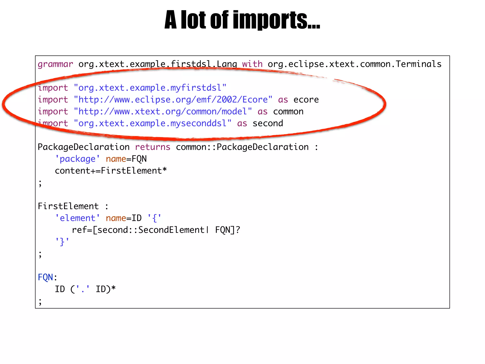 grammar org.xtext.example.firstdsl.Lang with org.eclipse.xtext.common.Terminals
import "org.xtext.example.myfirstdsl"
import "http://www.eclipse.org/emf/2002/Ecore" as ecore
import "http://www.xtext.org/common/model" as common
import "org.xtext.example.myseconddsl" as second
PackageDeclaration returns common::PackageDeclaration :
'package' name=FQN
content+=FirstElement*
;
FirstElement :
'element' name=ID '{'
ref=[second::SecondElement| FQN]?
'}'
;
FQN:
ID ('.' ID)*
;
A lot of imports…
 