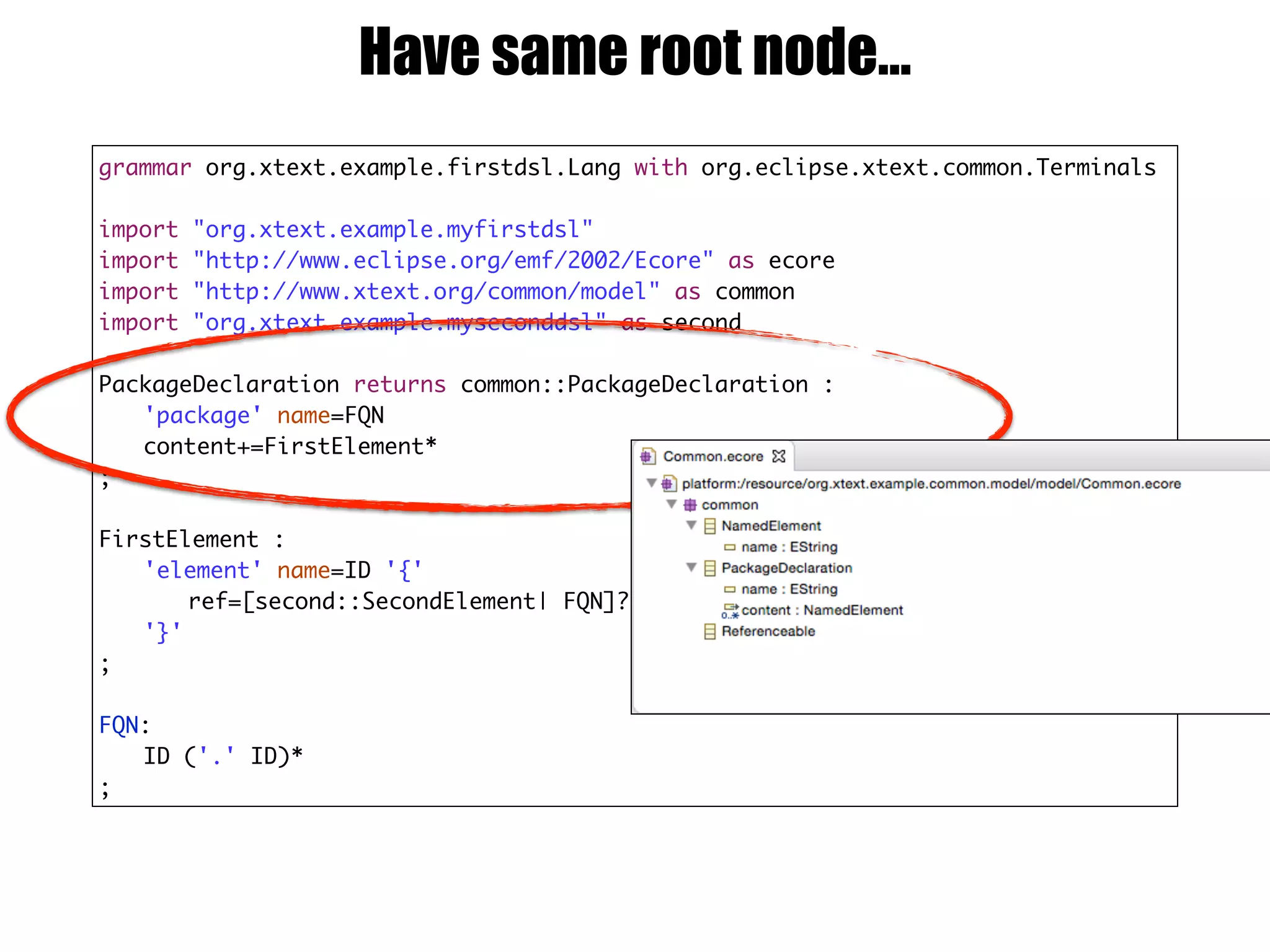 grammar org.xtext.example.firstdsl.Lang with org.eclipse.xtext.common.Terminals
import "org.xtext.example.myfirstdsl"
import "http://www.eclipse.org/emf/2002/Ecore" as ecore
import "http://www.xtext.org/common/model" as common
import "org.xtext.example.myseconddsl" as second
PackageDeclaration returns common::PackageDeclaration :
'package' name=FQN
content+=FirstElement*
;
FirstElement :
'element' name=ID '{'
ref=[second::SecondElement| FQN]?
'}'
;
FQN:
ID ('.' ID)*
;
Have same root node…
 