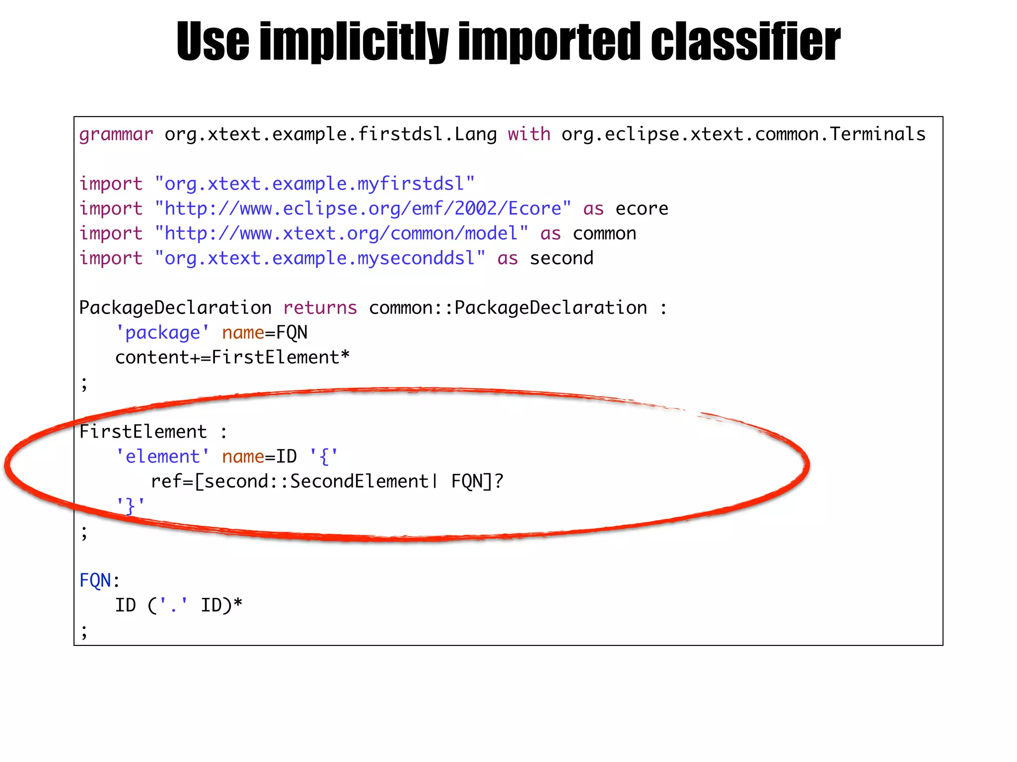 grammar org.xtext.example.firstdsl.Lang with org.eclipse.xtext.common.Terminals
import "org.xtext.example.myfirstdsl"
import "http://www.eclipse.org/emf/2002/Ecore" as ecore
import "http://www.xtext.org/common/model" as common
import "org.xtext.example.myseconddsl" as second
PackageDeclaration returns common::PackageDeclaration :
'package' name=FQN
content+=FirstElement*
;
FirstElement :
'element' name=ID '{'
ref=[second::SecondElement| FQN]?
'}'
;
FQN:
ID ('.' ID)*
;
Use implicitly imported classifier
 
