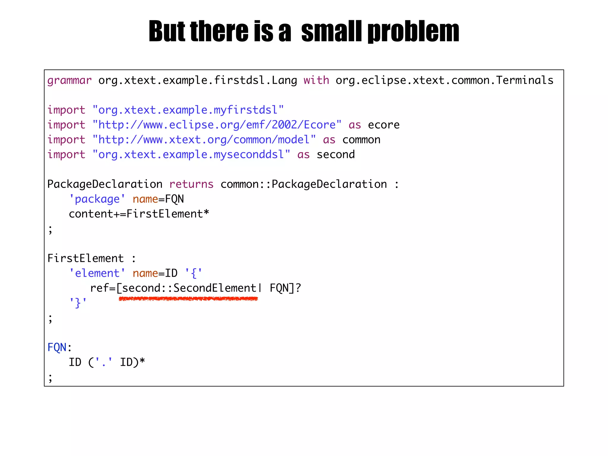 grammar org.xtext.example.firstdsl.Lang with org.eclipse.xtext.common.Terminals
import "org.xtext.example.myfirstdsl"
import "http://www.eclipse.org/emf/2002/Ecore" as ecore
import "http://www.xtext.org/common/model" as common
import "org.xtext.example.myseconddsl" as second
PackageDeclaration returns common::PackageDeclaration :
'package' name=FQN
content+=FirstElement*
;
FirstElement :
'element' name=ID '{'
ref=[second::SecondElement| FQN]?
'}'
;
FQN:
ID ('.' ID)*
;
But there is a small problem
 