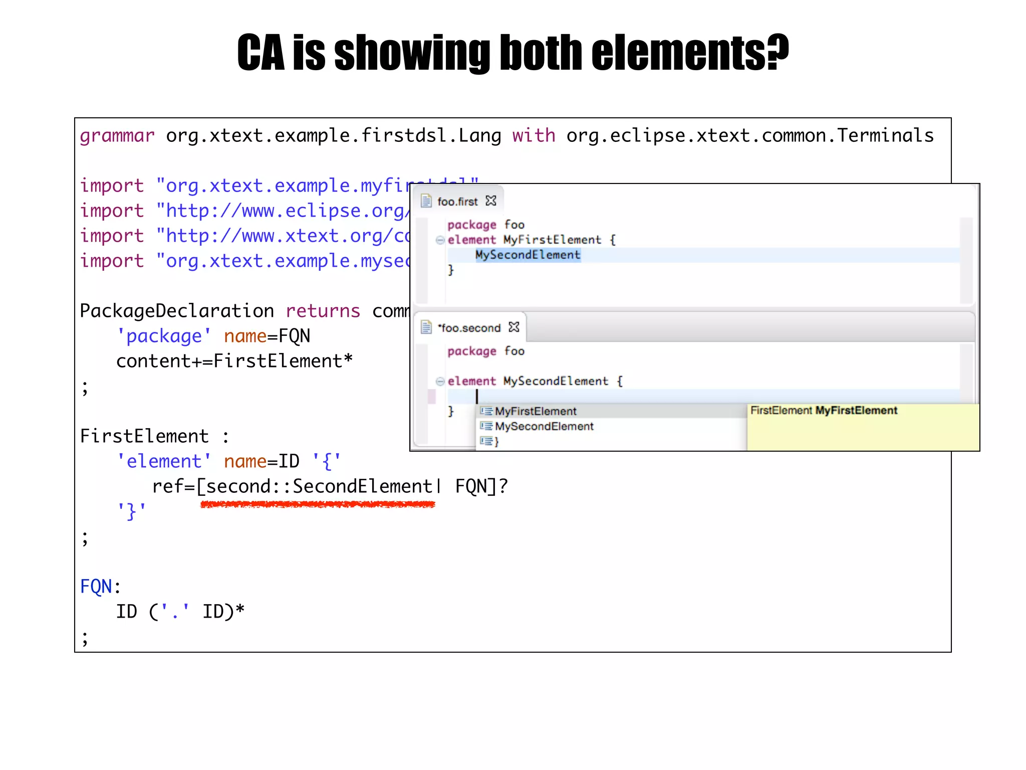 grammar org.xtext.example.firstdsl.Lang with org.eclipse.xtext.common.Terminals
import "org.xtext.example.myfirstdsl"
import "http://www.eclipse.org/emf/2002/Ecore" as ecore
import "http://www.xtext.org/common/model" as common
import "org.xtext.example.myseconddsl" as second
PackageDeclaration returns common::PackageDeclaration :
'package' name=FQN
content+=FirstElement*
;
FirstElement :
'element' name=ID '{'
ref=[second::SecondElement| FQN]?
'}'
;
FQN:
ID ('.' ID)*
;
CA is showing both elements?
 