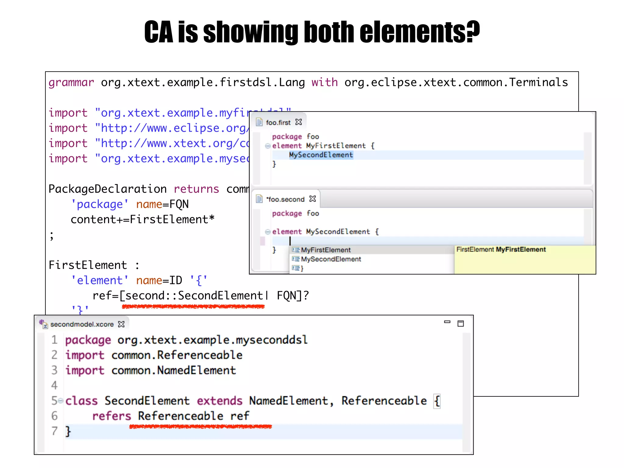 grammar org.xtext.example.firstdsl.Lang with org.eclipse.xtext.common.Terminals
import "org.xtext.example.myfirstdsl"
import "http://www.eclipse.org/emf/2002/Ecore" as ecore
import "http://www.xtext.org/common/model" as common
import "org.xtext.example.myseconddsl" as second
PackageDeclaration returns common::PackageDeclaration :
'package' name=FQN
content+=FirstElement*
;
FirstElement :
'element' name=ID '{'
ref=[second::SecondElement| FQN]?
'}'
;
FQN:
ID ('.' ID)*
;
CA is showing both elements?
 