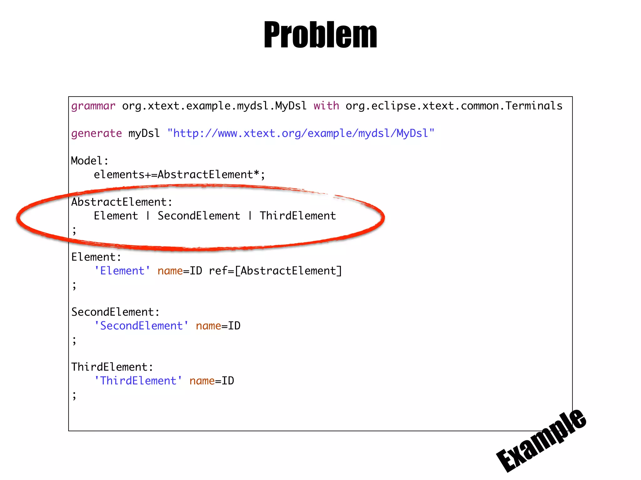 Problem
grammar org.xtext.example.mydsl.MyDsl with org.eclipse.xtext.common.Terminals
generate myDsl "http://www.xtext.org/example/mydsl/MyDsl"
Model:
elements+=AbstractElement*;
AbstractElement:
Element | SecondElement | ThirdElement
;
Element:
'Element' name=ID ref=[AbstractElement]
;
SecondElement:
'SecondElement' name=ID
;
ThirdElement:
'ThirdElement' name=ID
;
Example
 