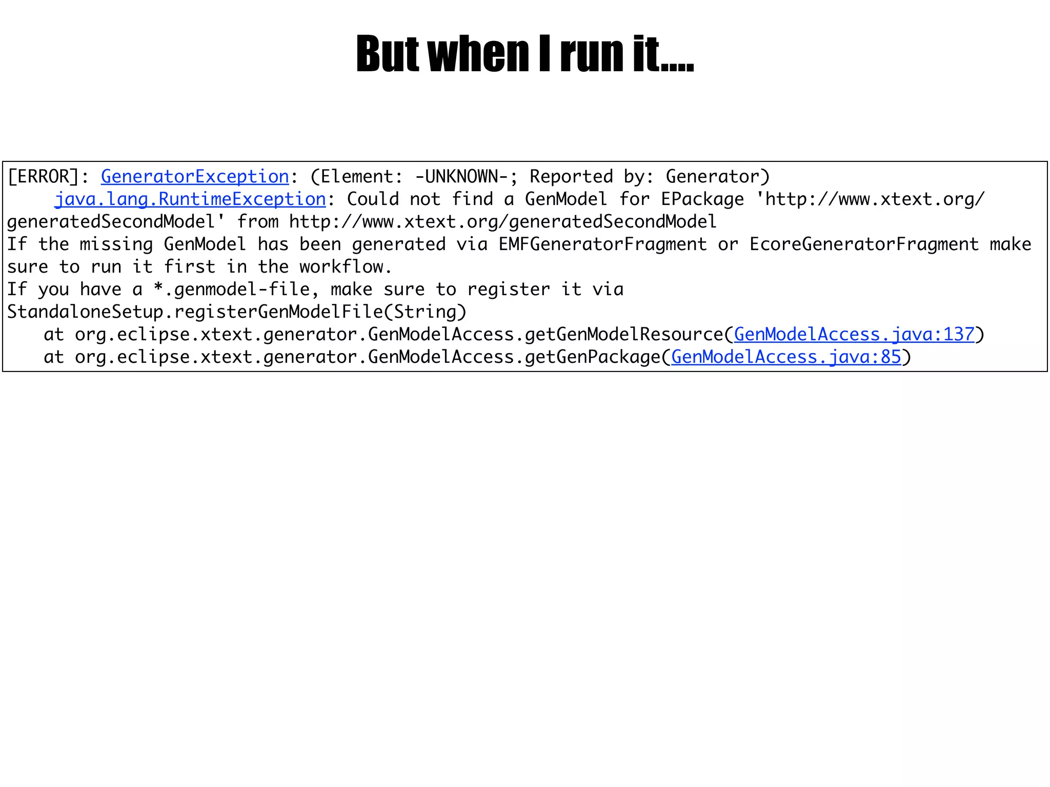 But when I run it….
[ERROR]: GeneratorException: (Element: -UNKNOWN-; Reported by: Generator)
java.lang.RuntimeException: Could not find a GenModel for EPackage 'http://www.xtext.org/
generatedSecondModel' from http://www.xtext.org/generatedSecondModel
If the missing GenModel has been generated via EMFGeneratorFragment or EcoreGeneratorFragment make
sure to run it first in the workflow.
If you have a *.genmodel-file, make sure to register it via
StandaloneSetup.registerGenModelFile(String)
at org.eclipse.xtext.generator.GenModelAccess.getGenModelResource(GenModelAccess.java:137)
at org.eclipse.xtext.generator.GenModelAccess.getGenPackage(GenModelAccess.java:85)
 