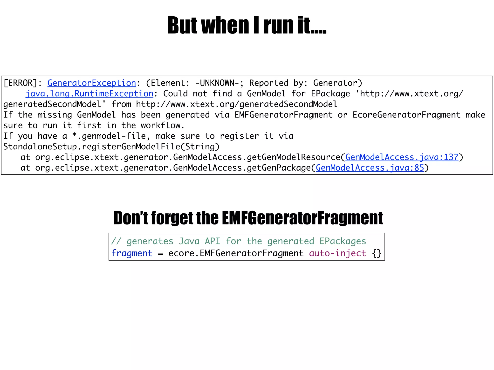 But when I run it….
// generates Java API for the generated EPackages
fragment = ecore.EMFGeneratorFragment auto-inject {}
Don’t forget the EMFGeneratorFragment
[ERROR]: GeneratorException: (Element: -UNKNOWN-; Reported by: Generator)
java.lang.RuntimeException: Could not find a GenModel for EPackage 'http://www.xtext.org/
generatedSecondModel' from http://www.xtext.org/generatedSecondModel
If the missing GenModel has been generated via EMFGeneratorFragment or EcoreGeneratorFragment make
sure to run it first in the workflow.
If you have a *.genmodel-file, make sure to register it via
StandaloneSetup.registerGenModelFile(String)
at org.eclipse.xtext.generator.GenModelAccess.getGenModelResource(GenModelAccess.java:137)
at org.eclipse.xtext.generator.GenModelAccess.getGenPackage(GenModelAccess.java:85)
 