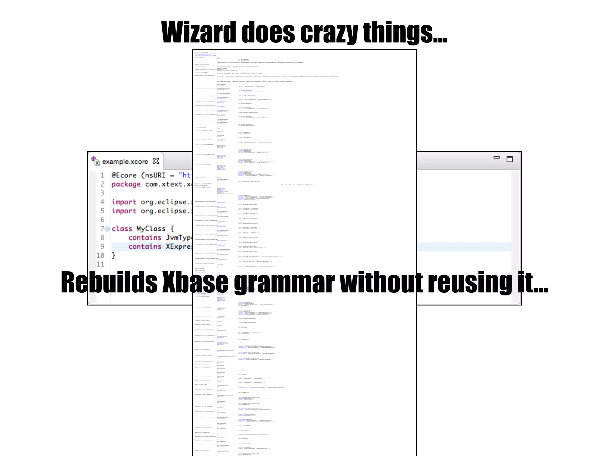 Wizard does crazy things…// automatically generated by Xtext
grammar org.xtext.example.mydsl.MyDsl with org.eclipse.xtext.common.Terminals
import "http://www.xtext.org/example/xbase"
import "http://www.eclipse.org/xtext/common/JavaVMTypes" as types
import "http://www.eclipse.org/xtext/xbase/Xbase" as xbase
import "http://www.eclipse.org/emf/2002/Ecore" as ecore
MyClass returns MyClass:
{MyClass}
'MyClass'
'{'
('ref' ref=JvmTypeReference)?
('body' body=XBlockExpression)?
'}';
JvmTypeReference returns types::JvmTypeReference:
JvmParameterizedTypeReference_Impl | JvmGenericArrayTypeReference | JvmWildcardTypeReference | JvmAnyTypeReference | JvmMultiTypeReference | JvmDelegateTypeReference | JvmSynonymTypeReference | JvmUnknownTypeReference | JvmInnerTypeReference;
XExpression returns xbase::XExpression:
XIfExpression | XSwitchExpression | XBlockExpression | XVariableDeclaration | XMemberFeatureCall | XFeatureCall | XConstructorCall | XBooleanLiteral | XNullLiteral | XNumberLiteral | XStringLiteral | XListLiteral | XSetLiteral | XClosure | XCastedExpression | XBinaryOperation | XUnaryOperation | XPostfixOperation | XForLoopExpression | XBasicForLoopExpression | XDoWhileExpression | XWhileExpression | XTypeLiteral | XInstanceOfExpression | XThrowExpression | XTryCatchFinallyExpression | XAssignment | XReturnExpression | XSynchronizedExpression;
JvmType returns types::JvmType:
JvmVoid | JvmPrimitiveType | JvmArrayType | JvmTypeParameter | JvmAnnotationType | JvmEnumerationType | JvmGenericType;
JvmTypeConstraint returns types::JvmTypeConstraint:
JvmUpperBound | JvmLowerBound;
JvmParameterizedTypeReference returns types::JvmParameterizedTypeReference:
JvmParameterizedTypeReference_Impl | JvmInnerTypeReference;
JvmMember returns types::JvmMember:
JvmAnnotationType | JvmEnumerationType | JvmEnumerationLiteral | JvmGenericType | JvmField_Impl | JvmConstructor | JvmOperation;
JvmAnnotationValue returns types::JvmAnnotationValue:
JvmIntAnnotationValue | JvmBooleanAnnotationValue | JvmByteAnnotationValue | JvmShortAnnotationValue | JvmLongAnnotationValue | JvmDoubleAnnotationValue | JvmFloatAnnotationValue | JvmCharAnnotationValue | JvmStringAnnotationValue | JvmTypeAnnotationValue | JvmAnnotationAnnotationValue | JvmEnumAnnotationValue | JvmCustomAnnotationValue;
JvmIdentifiableElement returns types::JvmIdentifiableElement:
JvmVoid | JvmPrimitiveType | JvmArrayType | JvmTypeParameter | JvmAnnotationType | JvmEnumerationType | JvmEnumerationLiteral | JvmGenericType | JvmField_Impl | JvmConstructor | JvmOperation | JvmFormalParameter;
XBlockExpression returns xbase::XBlockExpression:
{xbase::XBlockExpression}
'XBlockExpression'
'{'
('expressions' '{' expressions+=XExpression ( "," expressions+=XExpression)* '}' )?
'}';
JvmParameterizedTypeReference_Impl returns types::JvmParameterizedTypeReference:
{types::JvmParameterizedTypeReference}
'JvmParameterizedTypeReference'
'{'
('type' type=[types::JvmType|EString])?
('arguments' '{' arguments+=JvmTypeReference ( "," arguments+=JvmTypeReference)* '}' )?
'}';
JvmGenericArrayTypeReference returns types::JvmGenericArrayTypeReference:
{types::JvmGenericArrayTypeReference}
'JvmGenericArrayTypeReference'
'{'
('componentType' componentType=JvmTypeReference)?
'}';
JvmWildcardTypeReference returns types::JvmWildcardTypeReference:
{types::JvmWildcardTypeReference}
'JvmWildcardTypeReference'
'{'
('constraints' '{' constraints+=JvmTypeConstraint ( "," constraints+=JvmTypeConstraint)* '}' )?
'}';
JvmAnyTypeReference returns types::JvmAnyTypeReference:
{types::JvmAnyTypeReference}
'JvmAnyTypeReference'
'{'
('type' type=[types::JvmType|EString])?
'}';
JvmMultiTypeReference returns types::JvmMultiTypeReference:
{types::JvmMultiTypeReference}
'JvmMultiTypeReference'
'{'
('type' type=[types::JvmType|EString])?
('references' '{' references+=JvmTypeReference ( "," references+=JvmTypeReference)* '}' )?
'}';
JvmDelegateTypeReference returns types::JvmDelegateTypeReference:
{types::JvmDelegateTypeReference}
'JvmDelegateTypeReference'
'{'
('delegate' delegate=[types::JvmTypeReference|EString])?
'}';
JvmSynonymTypeReference returns types::JvmSynonymTypeReference:
{types::JvmSynonymTypeReference}
'JvmSynonymTypeReference'
'{'
('type' type=[types::JvmType|EString])?
('references' '{' references+=JvmTypeReference ( "," references+=JvmTypeReference)* '}' )?
'}';
JvmUnknownTypeReference returns types::JvmUnknownTypeReference:
{types::JvmUnknownTypeReference}
'JvmUnknownTypeReference'
;
JvmInnerTypeReference returns types::JvmInnerTypeReference:
{types::JvmInnerTypeReference}
'JvmInnerTypeReference'
'{'
('type' type=[types::JvmType|EString])?
('arguments' '{' arguments+=JvmTypeReference ( "," arguments+=JvmTypeReference)* '}' )?
('outer' outer=JvmParameterizedTypeReference)?
'}';
JvmVoid returns types::JvmVoid:
{types::JvmVoid}
'JvmVoid'
;
JvmPrimitiveType returns types::JvmPrimitiveType:
{types::JvmPrimitiveType}
'JvmPrimitiveType'
'{'
('simpleName' simpleName=EString)?
('arrayType' arrayType=JvmArrayType)?
'}';
JvmArrayType returns types::JvmArrayType:
{types::JvmArrayType}
'JvmArrayType'
'{'
('arrayType' arrayType=JvmArrayType)?
'}';
JvmTypeParameter returns types::JvmTypeParameter:
{types::JvmTypeParameter}
'JvmTypeParameter'
name=EString
'{'
('arrayType' arrayType=JvmArrayType)?
('constraints' '{' constraints+=JvmTypeConstraint ( "," constraints+=JvmTypeConstraint)* '}' )?
'}';
JvmAnnotationType returns types::JvmAnnotationType:
{types::JvmAnnotationType}
(deprecated?='deprecated')?
(abstract?='abstract')?
(static?='static')?
(final?='final')?
'JvmAnnotationType'
'{'
('visibility' visibility=JvmVisibility)?
('simpleName' simpleName=EString)?
('packageName' packageName=EString)?
('annotations' '{' annotations+=JvmAnnotationReference ( "," annotations+=JvmAnnotationReference)* '}' )?
('arrayType' arrayType=JvmArrayType)?
('superTypes' '{' superTypes+=JvmTypeReference ( "," superTypes+=JvmTypeReference)* '}' )?
('members' '{' members+=JvmMember ( "," members+=JvmMember)* '}' )?
'}';
JvmEnumerationType returns types::JvmEnumerationType:
{types::JvmEnumerationType}
(deprecated?='deprecated')?
(abstract?='abstract')?
(static?='static')?
(final?='final')?
'JvmEnumerationType'
'{'
('visibility' visibility=JvmVisibility)?
('simpleName' simpleName=EString)?
('packageName' packageName=EString)?
('annotations' '{' annotations+=JvmAnnotationReference ( "," annotations+=JvmAnnotationReference)* '}' )?
('arrayType' arrayType=JvmArrayType)?
('superTypes' '{' superTypes+=JvmTypeReference ( "," superTypes+=JvmTypeReference)* '}' )?
('members' '{' members+=JvmMember ( "," members+=JvmMember)* '}' )?
'}';
JvmGenericType returns types::JvmGenericType:
{types::JvmGenericType}
(deprecated?='deprecated')?
(abstract?='abstract')?
(static?='static')?
(final?='final')?
(interface?='interface')?
(strictFloatingPoint?='strictFloatingPoint')?
(anonymous?='anonymous')?
'JvmGenericType'
'{'
('visibility' visibility=JvmVisibility)?
('simpleName' simpleName=EString)?
('packageName' packageName=EString)?
('annotations' '{' annotations+=JvmAnnotationReference ( "," annotations+=JvmAnnotationReference)* '}' )?
('arrayType' arrayType=JvmArrayType)?
('superTypes' '{' superTypes+=JvmTypeReference ( "," superTypes+=JvmTypeReference)* '}' )?
('members' '{' members+=JvmMember ( "," members+=JvmMember)* '}' )?
('typeParameters' '{' typeParameters+=JvmTypeParameter ( "," typeParameters+=JvmTypeParameter)* '}' )?
'}';
EString returns ecore::EString:
STRING | ID;
JvmAnnotationReference returns types::JvmAnnotationReference:
{types::JvmAnnotationReference}
'JvmAnnotationReference'
'{'
('annotation' annotation=[types::JvmAnnotationType|EString])?
('explicitValues' '{' explicitValues+=JvmAnnotationValue ( "," explicitValues+=JvmAnnotationValue)* '}' )?
'}';
enum JvmVisibility returns types::JvmVisibility:
DEFAULT = 'DEFAULT' | PRIVATE = 'PRIVATE' | PROTECTED = 'PROTECTED' | PUBLIC = 'PUBLIC';
EBoolean returns ecore::EBoolean:
'true' | 'false';
JvmOperation returns types::JvmOperation:
{types::JvmOperation}
(deprecated?='deprecated')?
(varArgs?='varArgs')?
(static?='static')?
(final?='final')?
(abstract?='abstract')?
(synchronized?='synchronized')?
(default?='default')?
(native?='native')?
(strictFloatingPoint?='strictFloatingPoint')?
'JvmOperation'
'{'
('visibility' visibility=JvmVisibility)?
('simpleName' simpleName=EString)?
('annotations' '{' annotations+=JvmAnnotationReference ( "," annotations+=JvmAnnotationReference)* '}' )?
('localClasses' '{' localClasses+=JvmGenericType ( "," localClasses+=JvmGenericType)* '}' )?
('typeParameters' '{' typeParameters+=JvmTypeParameter ( "," typeParameters+=JvmTypeParameter)* '}' )?
('parameters' '{' parameters+=JvmFormalParameter ( "," parameters+=JvmFormalParameter)* '}' )?
('exceptions' '{' exceptions+=JvmTypeReference ( "," exceptions+=JvmTypeReference)* '}' )?
('returnType' returnType=JvmTypeReference)?
('defaultValue' defaultValue=JvmAnnotationValue)?
'}';
JvmIntAnnotationValue returns types::JvmIntAnnotationValue:
{types::JvmIntAnnotationValue}
'JvmIntAnnotationValue'
'{'
('values' '{' values+=EInt ( "," values+=EInt)* '}' )?
('operation' operation=[types::JvmOperation|EString])?
'}';
JvmBooleanAnnotationValue returns types::JvmBooleanAnnotationValue:
{types::JvmBooleanAnnotationValue}
'JvmBooleanAnnotationValue'
'{'
('values' '{' values+=EBoolean ( "," values+=EBoolean)* '}' )?
('operation' operation=[types::JvmOperation|EString])?
'}';
JvmByteAnnotationValue returns types::JvmByteAnnotationValue:
{types::JvmByteAnnotationValue}
'JvmByteAnnotationValue'
'{'
('values' '{' values+=EByte ( "," values+=EByte)* '}' )?
('operation' operation=[types::JvmOperation|EString])?
'}';
JvmShortAnnotationValue returns types::JvmShortAnnotationValue:
{types::JvmShortAnnotationValue}
'JvmShortAnnotationValue'
'{'
('values' '{' values+=EShort ( "," values+=EShort)* '}' )?
('operation' operation=[types::JvmOperation|EString])?
'}';
JvmLongAnnotationValue returns types::JvmLongAnnotationValue:
{types::JvmLongAnnotationValue}
'JvmLongAnnotationValue'
'{'
('values' '{' values+=ELong ( "," values+=ELong)* '}' )?
('operation' operation=[types::JvmOperation|EString])?
'}';
JvmDoubleAnnotationValue returns types::JvmDoubleAnnotationValue:
{types::JvmDoubleAnnotationValue}
'JvmDoubleAnnotationValue'
'{'
('values' '{' values+=EDouble ( "," values+=EDouble)* '}' )?
('operation' operation=[types::JvmOperation|EString])?
'}';
JvmFloatAnnotationValue returns types::JvmFloatAnnotationValue:
{types::JvmFloatAnnotationValue}
'JvmFloatAnnotationValue'
'{'
('values' '{' values+=EFloat ( "," values+=EFloat)* '}' )?
('operation' operation=[types::JvmOperation|EString])?
'}';
JvmCharAnnotationValue returns types::JvmCharAnnotationValue:
{types::JvmCharAnnotationValue}
'JvmCharAnnotationValue'
'{'
('values' '{' values+=EChar ( "," values+=EChar)* '}' )?
('operation' operation=[types::JvmOperation|EString])?
'}';
JvmStringAnnotationValue returns types::JvmStringAnnotationValue:
{types::JvmStringAnnotationValue}
'JvmStringAnnotationValue'
'{'
('values' '{' values+=EString ( "," values+=EString)* '}' )?
('operation' operation=[types::JvmOperation|EString])?
'}';
JvmTypeAnnotationValue returns types::JvmTypeAnnotationValue:
{types::JvmTypeAnnotationValue}
'JvmTypeAnnotationValue'
'{'
('operation' operation=[types::JvmOperation|EString])?
('values' '{' values+=JvmTypeReference ( "," values+=JvmTypeReference)* '}' )?
'}';
JvmAnnotationAnnotationValue returns types::JvmAnnotationAnnotationValue:
{types::JvmAnnotationAnnotationValue}
'JvmAnnotationAnnotationValue'
'{'
('operation' operation=[types::JvmOperation|EString])?
('values' '{' values+=JvmAnnotationReference ( "," values+=JvmAnnotationReference)* '}' )?
'}';
JvmEnumAnnotationValue returns types::JvmEnumAnnotationValue:
{types::JvmEnumAnnotationValue}
'JvmEnumAnnotationValue'
'{'
('operation' operation=[types::JvmOperation|EString])?
('values' '(' values+=[types::JvmEnumerationLiteral|EString] ( "," values+=[types::JvmEnumerationLiteral|EString])* ')' )?
'}';
JvmCustomAnnotationValue returns types::JvmCustomAnnotationValue:
{types::JvmCustomAnnotationValue}
'JvmCustomAnnotationValue'
'{'
('operation' operation=[types::JvmOperation|EString])?
('values' '(' values+=[ecore::EObject|EString] ( "," values+=[ecore::EObject|EString])* ')' )?
'}';
JvmFormalParameter returns types::JvmFormalParameter:
{types::JvmFormalParameter}
'JvmFormalParameter'
name=EString
'{'
('annotations' '{' annotations+=JvmAnnotationReference ( "," annotations+=JvmAnnotationReference)* '}' )?
('parameterType' parameterType=JvmTypeReference)?
'}';
EInt returns ecore::EInt:
'-'? INT;
EByte returns ecore::EByte:
'-'? INT;
EShort returns ecore::EShort:
'-'? INT;
ELong returns ecore::ELong:
'-'? INT;
EDouble returns ecore::EDouble:
'-'? INT? '.' INT (('E'|'e') '-'? INT)?;
EFloat returns ecore::EFloat:
'-'? INT? '.' INT (('E'|'e') '-'? INT)?;
EChar returns ecore::EChar:
'-'? INT;
JvmEnumerationLiteral returns types::JvmEnumerationLiteral:
{types::JvmEnumerationLiteral}
(deprecated?='deprecated')?
(static?='static')?
(final?='final')?
(volatile?='volatile')?
(transient?='transient')?
(constant?='constant')?
'JvmEnumerationLiteral'
'{'
('visibility' visibility=JvmVisibility)?
('simpleName' simpleName=EString)?
('constantValue' constantValue=EJavaObject)?
('annotations' '{' annotations+=JvmAnnotationReference ( "," annotations+=JvmAnnotationReference)* '}' )?
('localClasses' '{' localClasses+=JvmGenericType ( "," localClasses+=JvmGenericType)* '}' )?
('type' type=JvmTypeReference)?
'}';
EJavaObject returns ecore::EJavaObject:
'EJavaObject' /* TODO: implement this rule and an appropriate IValueConverter */;
EObject returns ecore::EObject:
{ecore::EObject}
'EObject'
;
JvmField_Impl returns types::JvmField:
{types::JvmField}
(deprecated?='deprecated')?
(static?='static')?
(final?='final')?
(volatile?='volatile')?
(transient?='transient')?
(constant?='constant')?
'JvmField'
'{'
('visibility' visibility=JvmVisibility)?
('simpleName' simpleName=EString)?
('constantValue' constantValue=EJavaObject)?
('annotations' '{' annotations+=JvmAnnotationReference ( "," annotations+=JvmAnnotationReference)* '}' )?
('localClasses' '{' localClasses+=JvmGenericType ( "," localClasses+=JvmGenericType)* '}' )?
('type' type=JvmTypeReference)?
'}';
JvmConstructor returns types::JvmConstructor:
{types::JvmConstructor}
(deprecated?='deprecated')?
(varArgs?='varArgs')?
'JvmConstructor'
'{'
('visibility' visibility=JvmVisibility)?
('simpleName' simpleName=EString)?
('annotations' '{' annotations+=JvmAnnotationReference ( "," annotations+=JvmAnnotationReference)* '}' )?
('localClasses' '{' localClasses+=JvmGenericType ( "," localClasses+=JvmGenericType)* '}' )?
('typeParameters' '{' typeParameters+=JvmTypeParameter ( "," typeParameters+=JvmTypeParameter)* '}' )?
('parameters' '{' parameters+=JvmFormalParameter ( "," parameters+=JvmFormalParameter)* '}' )?
('exceptions' '{' exceptions+=JvmTypeReference ( "," exceptions+=JvmTypeReference)* '}' )?
'}';
JvmUpperBound returns types::JvmUpperBound:
{types::JvmUpperBound}
'JvmUpperBound'
'{'
('typeReference' typeReference=JvmTypeReference)?
'}';
JvmLowerBound returns types::JvmLowerBound:
{types::JvmLowerBound}
'JvmLowerBound'
'{'
('typeReference' typeReference=JvmTypeReference)?
'}';
XIfExpression returns xbase::XIfExpression:
{xbase::XIfExpression}
'XIfExpression'
'{'
('if' if=XExpression)?
('then' then=XExpression)?
('else' else=XExpression)?
'}';
XSwitchExpression returns xbase::XSwitchExpression:
{xbase::XSwitchExpression}
'XSwitchExpression'
'{'
('switch' switch=XExpression)?
('cases' '{' cases+=XCasePart ( "," cases+=XCasePart)* '}' )?
('default' default=XExpression)?
('declaredParam' declaredParam=JvmFormalParameter)?
'}';
XVariableDeclaration returns xbase::XVariableDeclaration:
{xbase::XVariableDeclaration}
(writeable?='writeable')?
'XVariableDeclaration'
name=EString
'{'
('type' type=JvmTypeReference)?
('right' right=XExpression)?
'}';
XMemberFeatureCall returns xbase::XMemberFeatureCall:
{xbase::XMemberFeatureCall}
(explicitOperationCall?='explicitOperationCall')?
(explicitStatic?='explicitStatic')?
(nullSafe?='nullSafe')?
'XMemberFeatureCall'
'{'
('feature' feature=[types::JvmIdentifiableElement|EString])?
('typeArguments' '{' typeArguments+=JvmTypeReference ( "," typeArguments+=JvmTypeReference)* '}' )?
('memberCallTarget' memberCallTarget=XExpression)?
('memberCallArguments' '{' memberCallArguments+=XExpression ( "," memberCallArguments+=XExpression)* '}' )?
'}';
XFeatureCall returns xbase::XFeatureCall:
{xbase::XFeatureCall}
(explicitOperationCall?='explicitOperationCall')?
'XFeatureCall'
'{'
('feature' feature=[types::JvmIdentifiableElement|EString])?
('typeArguments' '{' typeArguments+=JvmTypeReference ( "," typeArguments+=JvmTypeReference)* '}' )?
('featureCallArguments' '{' featureCallArguments+=XExpression ( "," featureCallArguments+=XExpression)* '}' )?
'}';
XConstructorCall returns xbase::XConstructorCall:
{xbase::XConstructorCall}
(explicitConstructorCall?='explicitConstructorCall')?
'XConstructorCall'
'{'
('constructor' constructor=[types::JvmConstructor|EString])?
('arguments' '{' arguments+=XExpression ( "," arguments+=XExpression)* '}' )?
('typeArguments' '{' typeArguments+=JvmTypeReference ( "," typeArguments+=JvmTypeReference)* '}' )?
'}';
XBooleanLiteral returns xbase::XBooleanLiteral:
{xbase::XBooleanLiteral}
(isTrue?='isTrue')?
'XBooleanLiteral'
;
XNullLiteral returns xbase::XNullLiteral:
{xbase::XNullLiteral}
'XNullLiteral'
;
XNumberLiteral returns xbase::XNumberLiteral:
{xbase::XNumberLiteral}
'XNumberLiteral'
'{'
('value' value=EString)?
'}';
XStringLiteral returns xbase::XStringLiteral:
{xbase::XStringLiteral}
'XStringLiteral'
'{'
('value' value=EString)?
'}';
XListLiteral returns xbase::XListLiteral:
{xbase::XListLiteral}
'XListLiteral'
'{'
('elements' '{' elements+=XExpression ( "," elements+=XExpression)* '}' )?
'}';
XSetLiteral returns xbase::XSetLiteral:
{xbase::XSetLiteral}
'XSetLiteral'
'{'
('elements' '{' elements+=XExpression ( "," elements+=XExpression)* '}' )?
'}';
XClosure returns xbase::XClosure:
{xbase::XClosure}
(explicitSyntax?='explicitSyntax')?
'XClosure'
'{'
('declaredFormalParameters' '{' declaredFormalParameters+=JvmFormalParameter ( "," declaredFormalParameters+=JvmFormalParameter)* '}' )?
('expression' expression=XExpression)?
'}';
XCastedExpression returns xbase::XCastedExpression:
{xbase::XCastedExpression}
'XCastedExpression'
'{'
('type' type=JvmTypeReference)?
('target' target=XExpression)?
'}';
XBinaryOperation returns xbase::XBinaryOperation:
{xbase::XBinaryOperation}
(reassignFirstArgument?='reassignFirstArgument')?
'XBinaryOperation'
'{'
('feature' feature=[types::JvmIdentifiableElement|EString])?
('typeArguments' '{' typeArguments+=JvmTypeReference ( "," typeArguments+=JvmTypeReference)* '}' )?
('leftOperand' leftOperand=XExpression)?
('rightOperand' rightOperand=XExpression)?
'}';
XUnaryOperation returns xbase::XUnaryOperation:
{xbase::XUnaryOperation}
'XUnaryOperation'
'{'
('feature' feature=[types::JvmIdentifiableElement|EString])?
('typeArguments' '{' typeArguments+=JvmTypeReference ( "," typeArguments+=JvmTypeReference)* '}' )?
('operand' operand=XExpression)?
'}';
XPostfixOperation returns xbase::XPostfixOperation:
{xbase::XPostfixOperation}
'XPostfixOperation'
'{'
('feature' feature=[types::JvmIdentifiableElement|EString])?
('typeArguments' '{' typeArguments+=JvmTypeReference ( "," typeArguments+=JvmTypeReference)* '}' )?
('operand' operand=XExpression)?
'}';
XForLoopExpression returns xbase::XForLoopExpression:
{xbase::XForLoopExpression}
'XForLoopExpression'
'{'
('forExpression' forExpression=XExpression)?
('eachExpression' eachExpression=XExpression)?
('declaredParam' declaredParam=JvmFormalParameter)?
'}';
XBasicForLoopExpression returns xbase::XBasicForLoopExpression:
{xbase::XBasicForLoopExpression}
'XBasicForLoopExpression'
'{'
('expression' expression=XExpression)?
('eachExpression' eachExpression=XExpression)?
('initExpressions' '{' initExpressions+=XExpression ( "," initExpressions+=XExpression)* '}' )?
('updateExpressions' '{' updateExpressions+=XExpression ( "," updateExpressions+=XExpression)* '}' )?
'}';
XDoWhileExpression returns xbase::XDoWhileExpression:
{xbase::XDoWhileExpression}
'XDoWhileExpression'
'{'
('predicate' predicate=XExpression)?
('body' body=XExpression)?
'}';
XWhileExpression returns xbase::XWhileExpression:
{xbase::XWhileExpression}
'XWhileExpression'
'{'
('predicate' predicate=XExpression)?
('body' body=XExpression)?
'}';
XTypeLiteral returns xbase::XTypeLiteral:
'XTypeLiteral'
'{'
('arrayDimensions' '{' arrayDimensions+=EString ( "," arrayDimensions+=EString)* '}' )?
'type' type=[types::JvmType|EString]
'}';
XInstanceOfExpression returns xbase::XInstanceOfExpression:
'XInstanceOfExpression'
'{'
'type' type=JvmTypeReference
'expression' expression=XExpression
'}';
XThrowExpression returns xbase::XThrowExpression:
{xbase::XThrowExpression}
'XThrowExpression'
'{'
('expression' expression=XExpression)?
'}';
XTryCatchFinallyExpression returns xbase::XTryCatchFinallyExpression:
{xbase::XTryCatchFinallyExpression}
'XTryCatchFinallyExpression'
'{'
('expression' expression=XExpression)?
('finallyExpression' finallyExpression=XExpression)?
('catchClauses' '{' catchClauses+=XCatchClause ( "," catchClauses+=XCatchClause)* '}' )?
'}';
XAssignment returns xbase::XAssignment:
{xbase::XAssignment}
(explicitStatic?='explicitStatic')?
'XAssignment'
'{'
('feature' feature=[types::JvmIdentifiableElement|EString])?
('typeArguments' '{' typeArguments+=JvmTypeReference ( "," typeArguments+=JvmTypeReference)* '}' )?
('assignable' assignable=XExpression)?
('value' value=XExpression)?
'}';
Rebuilds Xbase grammar without reusing it…
 