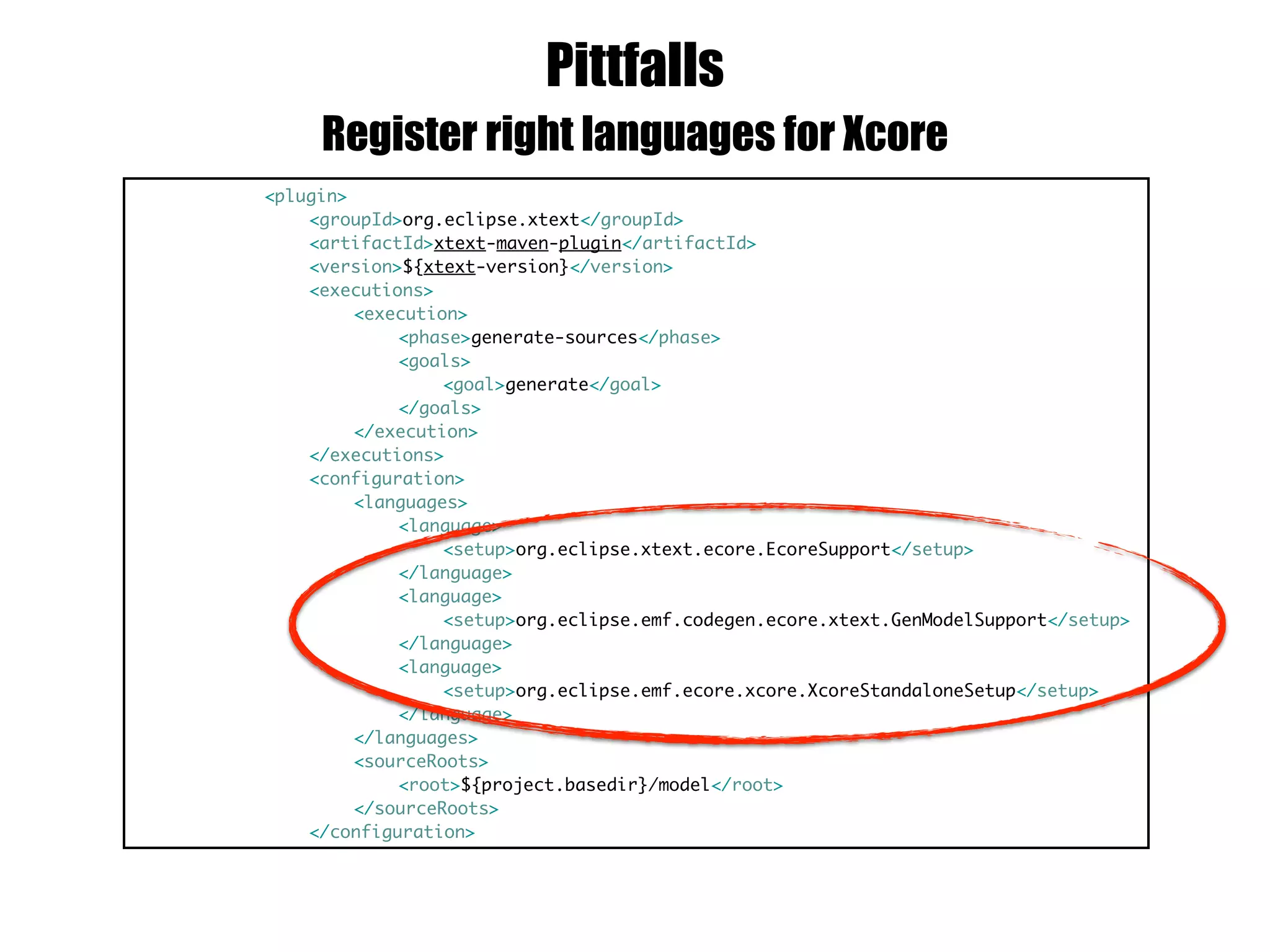 Pittfalls
<plugin>
<groupId>org.eclipse.xtext</groupId>
<artifactId>xtext-maven-plugin</artifactId>
<version>${xtext-version}</version>
<executions>
<execution>
<phase>generate-sources</phase>
<goals>
<goal>generate</goal>
</goals>
</execution>
</executions>
<configuration>
<languages>
<language>
<setup>org.eclipse.xtext.ecore.EcoreSupport</setup>
</language>
<language>
<setup>org.eclipse.emf.codegen.ecore.xtext.GenModelSupport</setup>
</language>
<language>
<setup>org.eclipse.emf.ecore.xcore.XcoreStandaloneSetup</setup>
</language>
</languages>
<sourceRoots>
<root>${project.basedir}/model</root>
</sourceRoots>
</configuration>
Register right languages for Xcore
 