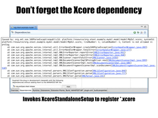 Don’t forget the Xcore dependency
Caused by: org.xml.sax.SAXParseExceptionpublicId: platform:/resource/org.xtext.example.mydsl.model/model/MyDsl.xcore; systemId:
platform:/resource/org.xtext.example.mydsl.model/model/MyDsl.xcore; lineNumber: 1; columnNumber: 1; Content is not allowed in
prolog.
at com.sun.org.apache.xerces.internal.util.ErrorHandlerWrapper.createSAXParseException(ErrorHandlerWrapper.java:203)
at com.sun.org.apache.xerces.internal.util.ErrorHandlerWrapper.fatalError(ErrorHandlerWrapper.java:177)
at com.sun.org.apache.xerces.internal.impl.XMLErrorReporter.reportError(XMLErrorReporter.java:441)
at com.sun.org.apache.xerces.internal.impl.XMLErrorReporter.reportError(XMLErrorReporter.java:368)
at com.sun.org.apache.xerces.internal.impl.XMLScanner.reportFatalError(XMLScanner.java:1436)
at com.sun.org.apache.xerces.internal.impl.XMLDocumentScannerImpl$PrologDriver.next(XMLDocumentScannerImpl.java:999)
at com.sun.org.apache.xerces.internal.impl.XMLDocumentScannerImpl.next(XMLDocumentScannerImpl.java:606)
at com.sun.org.apache.xerces.internal.impl.XMLDocumentFragmentScannerImpl.scanDocument(XMLDocumentFragmentScannerImpl.java:
510)
at com.sun.org.apache.xerces.internal.parsers.XML11Configuration.parse(XML11Configuration.java:848)
at com.sun.org.apache.xerces.internal.parsers.XML11Configuration.parse(XML11Configuration.java:777)
at com.sun.org.apache.xerces.internal.parsers.XMLParser.parse(XMLParser.java:141)
Invokes XcoreStandaloneSetup to register *.xcore
 