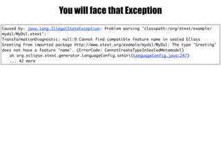 Caused by: java.lang.IllegalStateException: Problem parsing 'classpath:/org/xtext/example/
mydsl/MyDsl.xtext':
TransformationDiagnostic: null:9 Cannot find compatible feature name in sealed EClass
Greeting from imported package http://www.xtext.org/example/mydsl/MyDsl: The type 'Greeting'
does not have a feature 'name'. (ErrorCode: CannotCreateTypeInSealedMetamodel)
at org.eclipse.xtext.generator.LanguageConfig.setUri(LanguageConfig.java:247)
... 42 more
You will face that Exception
 
