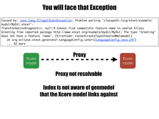 Caused by: java.lang.IllegalStateException: Problem parsing 'classpath:/org/xtext/example/
mydsl/MyDsl.xtext':
TransformationDiagnostic: null:9 Cannot find compatible feature name in sealed EClass
Greeting from imported package http://www.xtext.org/example/mydsl/MyDsl: The type 'Greeting'
does not have a feature 'name'. (ErrorCode: CannotCreateTypeInSealedMetamodel)
at org.eclipse.xtext.generator.LanguageConfig.setUri(LanguageConfig.java:247)
... 42 more
You will face that Exception
Ecore
model
Xcore
model
Proxy not resolvable
Index is not aware of genmodel
that the Xcore model links against
Proxy
 