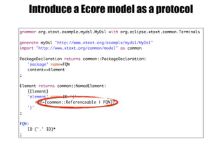 grammar org.xtext.example.mydsl.MyDsl with org.eclipse.xtext.common.Terminals
generate myDsl "http://www.xtext.org/example/mydsl/MyDsl"
import "http://www.xtext.org/common/model" as common
PackageDeclaration returns common::PackageDeclaration:
'package' name=FQN
content+=Element
;
Element returns common::NamedElement:
{Element}
'element' name=ID '{'
ref=[common::Referenceable | FQN]?
'}'
;
FQN:
ID ('.' ID)*
;
Introduce a Ecore model as a protocol
 
