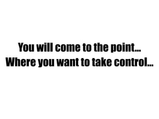 You will come to the point…
Where you want to take control…
 