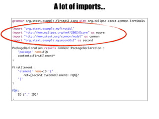 grammar org.xtext.example.firstdsl.Lang with org.eclipse.xtext.common.Terminals
import "org.xtext.example.myfirstdsl"
import "http://www.eclipse.org/emf/2002/Ecore" as ecore
import "http://www.xtext.org/common/model" as common
import "org.xtext.example.myseconddsl" as second
PackageDeclaration returns common::PackageDeclaration :
'package' name=FQN
content+=FirstElement*
;
FirstElement :
'element' name=ID '{'
ref=[second::SecondElement| FQN]?
'}'
;
FQN:
ID ('.' ID)*
;
A lot of imports…
 