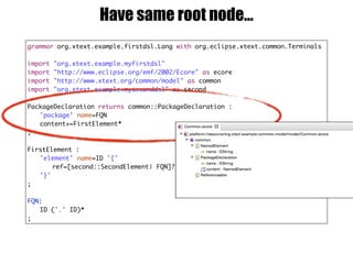 grammar org.xtext.example.firstdsl.Lang with org.eclipse.xtext.common.Terminals
import "org.xtext.example.myfirstdsl"
import "http://www.eclipse.org/emf/2002/Ecore" as ecore
import "http://www.xtext.org/common/model" as common
import "org.xtext.example.myseconddsl" as second
PackageDeclaration returns common::PackageDeclaration :
'package' name=FQN
content+=FirstElement*
;
FirstElement :
'element' name=ID '{'
ref=[second::SecondElement| FQN]?
'}'
;
FQN:
ID ('.' ID)*
;
Have same root node…
 