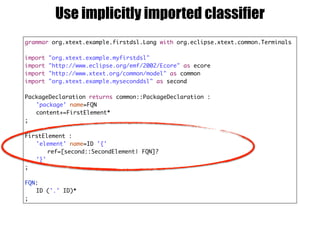 grammar org.xtext.example.firstdsl.Lang with org.eclipse.xtext.common.Terminals
import "org.xtext.example.myfirstdsl"
import "http://www.eclipse.org/emf/2002/Ecore" as ecore
import "http://www.xtext.org/common/model" as common
import "org.xtext.example.myseconddsl" as second
PackageDeclaration returns common::PackageDeclaration :
'package' name=FQN
content+=FirstElement*
;
FirstElement :
'element' name=ID '{'
ref=[second::SecondElement| FQN]?
'}'
;
FQN:
ID ('.' ID)*
;
Use implicitly imported classifier
 