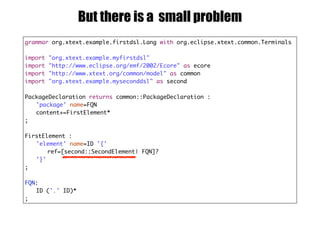 grammar org.xtext.example.firstdsl.Lang with org.eclipse.xtext.common.Terminals
import "org.xtext.example.myfirstdsl"
import "http://www.eclipse.org/emf/2002/Ecore" as ecore
import "http://www.xtext.org/common/model" as common
import "org.xtext.example.myseconddsl" as second
PackageDeclaration returns common::PackageDeclaration :
'package' name=FQN
content+=FirstElement*
;
FirstElement :
'element' name=ID '{'
ref=[second::SecondElement| FQN]?
'}'
;
FQN:
ID ('.' ID)*
;
But there is a small problem
 