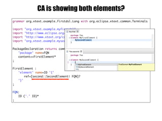 grammar org.xtext.example.firstdsl.Lang with org.eclipse.xtext.common.Terminals
import "org.xtext.example.myfirstdsl"
import "http://www.eclipse.org/emf/2002/Ecore" as ecore
import "http://www.xtext.org/common/model" as common
import "org.xtext.example.myseconddsl" as second
PackageDeclaration returns common::PackageDeclaration :
'package' name=FQN
content+=FirstElement*
;
FirstElement :
'element' name=ID '{'
ref=[second::SecondElement| FQN]?
'}'
;
FQN:
ID ('.' ID)*
;
CA is showing both elements?
 