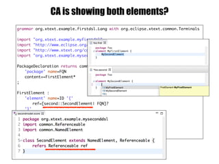 grammar org.xtext.example.firstdsl.Lang with org.eclipse.xtext.common.Terminals
import "org.xtext.example.myfirstdsl"
import "http://www.eclipse.org/emf/2002/Ecore" as ecore
import "http://www.xtext.org/common/model" as common
import "org.xtext.example.myseconddsl" as second
PackageDeclaration returns common::PackageDeclaration :
'package' name=FQN
content+=FirstElement*
;
FirstElement :
'element' name=ID '{'
ref=[second::SecondElement| FQN]?
'}'
;
FQN:
ID ('.' ID)*
;
CA is showing both elements?
 