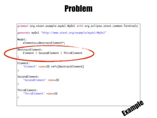 Problem
grammar org.xtext.example.mydsl.MyDsl with org.eclipse.xtext.common.Terminals
generate myDsl "http://www.xtext.org/example/mydsl/MyDsl"
Model:
elements+=AbstractElement*;
AbstractElement:
Element | SecondElement | ThirdElement
;
Element:
'Element' name=ID ref=[AbstractElement]
;
SecondElement:
'SecondElement' name=ID
;
ThirdElement:
'ThirdElement' name=ID
;
Example
 