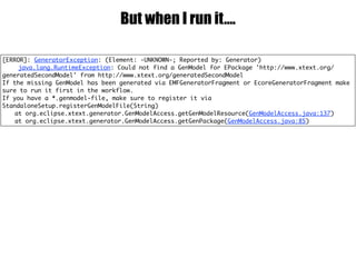 But when I run it….
[ERROR]: GeneratorException: (Element: -UNKNOWN-; Reported by: Generator)
java.lang.RuntimeException: Could not find a GenModel for EPackage 'http://www.xtext.org/
generatedSecondModel' from http://www.xtext.org/generatedSecondModel
If the missing GenModel has been generated via EMFGeneratorFragment or EcoreGeneratorFragment make
sure to run it first in the workflow.
If you have a *.genmodel-file, make sure to register it via
StandaloneSetup.registerGenModelFile(String)
at org.eclipse.xtext.generator.GenModelAccess.getGenModelResource(GenModelAccess.java:137)
at org.eclipse.xtext.generator.GenModelAccess.getGenPackage(GenModelAccess.java:85)
 